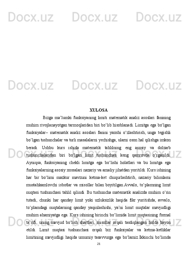 XULOSA
                  Bizga   ma’lumki   funksiyaning   limiti   matematik   analiz   asoslari   fanining
muhim rivojlanayotgan tarmoqlaridan biri bo‘lib hisoblanadi. Limitga ega bo‘lgan
funksiyalar–   matematik   analiz   asoslari   fanini   yaxshi   o‘zlashtirish,   unga   tegishli
bo‘lgan tushunchalar va turli masalalarni yechishga, ularni oson hal qilishga imkon
beradi.   Ushbu   kurs   ishida   matematik   tahlilning   eng   asosiy   va   dolzarb
tushunchalaridan   biri   bo‘lgan   limit   tushunchasi   keng   qamrovda   o‘rganildi.
Ayniqsa,   funksiyaning   chekli   limitga   ega   bo‘lishi   holatlari   va   bu   limitga   ega
funksiyalarning asosiy xossalari nazariy va amaliy jihatdan yoritildi. Kurs ishining
har   bir   bo‘limi   mazkur   mavzuni   ketma-ket   chuqurlashtirib,   nazariy   bilimlarni
mustahkamlovchi   isbotlar   va   misollar   bilan   boyitilgan.Avvalo,   to‘plamning   limit
nuqtasi   tushunchasi   tahlil   qilindi.   Bu   tushuncha   matematik   analizda   muhim   o‘rin
tutadi,   chunki   har   qanday   limit   yoki   uzluksizlik   haqida   fikr   yuritishda,   avvalo,
to‘plamdagi   nuqtalarning   qanday   yaqinlashishi,   ya’ni   limit   nuqtalar   mavjudligi
muhim ahamiyatga ega.   Kurs ishining birinchi bo‘limida limit nuqtasining formal
ta’rifi,   uning   mavjud   bo‘lish   shartlari,   misollar   orqali   tasdiqlangan   holda   bayon
etildi.   Limit   nuqtasi   tushunchasi   orqali   biz   funksiyalar   va   ketma-ketliklar
limitining   mavjudligi   haqida   umumiy   tasavvurga   ega   bo‘lamiz.Ikkinchi   bo‘limda
21 