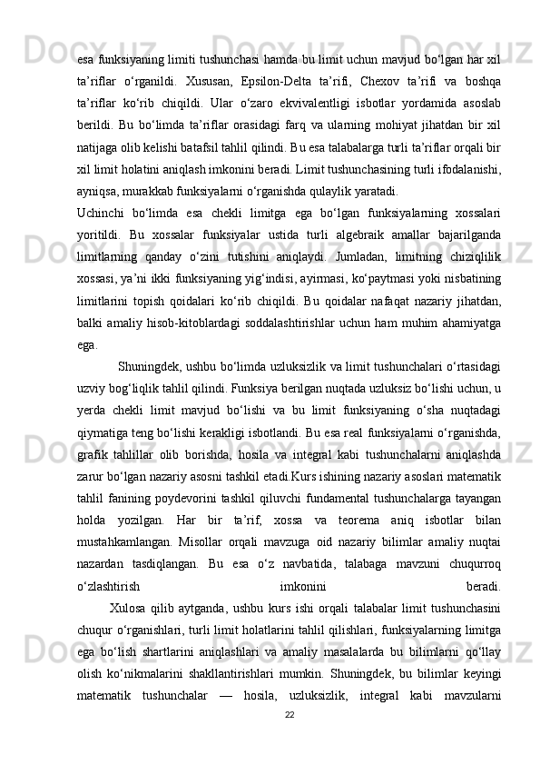 esa funksiyaning limiti tushunchasi  hamda bu limit uchun mavjud bo‘lgan har xil
ta’riflar   o‘rganildi.   Xususan,   Epsilon-Delta   ta’rifi,   Chexov   ta’rifi   va   boshqa
ta’riflar   ko‘rib   chiqildi.   Ular   o‘zaro   ekvivalentligi   isbotlar   yordamida   asoslab
berildi.   Bu   bo‘limda   ta’riflar   orasidagi   farq   va   ularning   mohiyat   jihatdan   bir   xil
natijaga olib kelishi batafsil tahlil qilindi. Bu esa talabalarga turli ta’riflar orqali bir
xil limit holatini aniqlash imkonini beradi. Limit tushunchasining turli ifodalanishi,
ayniqsa, murakkab funksiyalarni o‘rganishda qulaylik yaratadi.
Uchinchi   bo‘limda   esa   chekli   limitga   ega   bo‘lgan   funksiyalarning   xossalari
yoritildi.   Bu   xossalar   funksiyalar   ustida   turli   algebraik   amallar   bajarilganda
limitlarning   qanday   o‘zini   tutishini   aniqlaydi.   Jumladan,   limitning   chiziqlilik
xossasi, ya’ni ikki funksiyaning yig‘indisi, ayirmasi, ko‘paytmasi yoki nisbatining
limitlarini   topish   qoidalari   ko‘rib   chiqildi.   Bu   qoidalar   nafaqat   nazariy   jihatdan,
balki   amaliy   hisob-kitoblardagi   soddalashtirishlar   uchun   ham   muhim   ahamiyatga
ega.
                   Shuningdek, ushbu bo‘limda uzluksizlik va limit tushunchalari o‘rtasidagi
uzviy bog‘liqlik tahlil qilindi. Funksiya berilgan nuqtada uzluksiz bo‘lishi uchun, u
yerda   chekli   limit   mavjud   bo‘lishi   va   bu   limit   funksiyaning   o‘sha   nuqtadagi
qiymatiga teng bo‘lishi kerakligi isbotlandi. Bu esa real funksiyalarni o‘rganishda,
grafik   tahlillar   olib   borishda,   hosila   va   integral   kabi   tushunchalarni   aniqlashda
zarur bo‘lgan nazariy asosni tashkil etadi.Kurs ishining nazariy asoslari matematik
tahlil   fanining   poydevorini   tashkil   qiluvchi   fundamental   tushunchalarga   tayangan
holda   yozilgan.   Har   bir   ta’rif,   xossa   va   teorema   aniq   isbotlar   bilan
mustahkamlangan.   Misollar   orqali   mavzuga   oid   nazariy   bilimlar   amaliy   nuqtai
nazardan   tasdiqlangan.   Bu   esa   o‘z   navbatida,   talabaga   mavzuni   chuqurroq
o‘zlashtirish   imkonini   beradi.
  Xulosa   qilib   aytganda,   ushbu   kurs   ishi   orqali   talabalar   limit   tushunchasini
chuqur o‘rganishlari, turli limit holatlarini tahlil qilishlari, funksiyalarning limitga
ega   bo‘lish   shartlarini   aniqlashlari   va   amaliy   masalalarda   bu   bilimlarni   qo‘llay
olish   ko‘nikmalarini   shakllantirishlari   mumkin.   Shuningdek,   bu   bilimlar   keyingi
matematik   tushunchalar   —   hosila,   uzluksizlik,   integral   kabi   mavzularni
22 