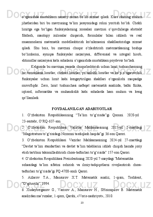 o‘rganishda mustahkam  nazariy zamin bo‘lib xizmat qiladi. Kurs ishining muhim
jihatlaridan   biri   bu   mavzuning   ta’lim   jarayonidagi   rolini   yoritish   bo‘ldi.   Chekli
limitga   ega   bo‘lgan   funksiyalarning   xossalari   mavzusi   o‘quvchilarga   abstrakt
fikrlash,   mantiqiy   xulosalar   chiqarish,   formulalar   bilan   ishlash   va   real
muammolarni   matematik   modellashtirish   ko‘nikmasini   shakllantirishga   xizmat
qiladi.   Shu   bois,   bu   mavzuni   chuqur   o‘zlashtirish   matematikaning   boshqa
bo‘limlarini,   ayniqsa   funksiyalar   nazariyasi,   differensial   va   integral   hisob,
ehtimollar nazariyasi kabi sohalarni o‘rganishda mustahkam poydevor bo‘ladi.
Kelgusida bu mavzuni yanada chuqurlashtirish uchun limit tushunchasining
bir tomonlama limitlar, cheksiz limitlar, yo‘nalishli limitlar va ko‘p o‘zgaruvchili
funksiyalar   uchun   limit   kabi   kengaytirilgan   shakllari   o‘rganilishi   maqsadga
muvofiqdir.   Zero,   limit   tushunchasi   nafaqat   matematik   analizda,   balki   fizika,
iqtisod,   informatika   va   muhandislik   kabi   sohalarda   ham   muhim   va   keng
qo‘llaniladi.
FOYDALANILGAN ADABIYOTLAR
1.   O‘zbekiston   Respublikasining   “Ta’lim   to‘g‘risida”gi   Qonuni.   2020-yil  
23-sentabr, O‘RQ-637-son.
2.   O‘zbekiston   Respublikasi   Vazirlar   Mahkamasining   2015-yil   2-martdagi
“Magistratura to‘g‘risidagi Nizomni tasdiqlash haqida”gi 36-son Qarori.
3.   O‘zbekiston   Respublikasi   Vazirlar   Mahkamasining   2024-yil   27-martdagi
“Davlat   ta’lim   standartlari   va   davlat   ta’lim   talablarini   ishlab   chiqish   hamda   joriy
etish tartibini takomillashtirish chora-tadbirlari to‘g‘risida” 157-son Qarori.
4. O‘zbekiston Respublikasi Prezidentining 2020-yil 7-maydagi  Matematikaʺ
sohasidagi   ta’lim   sifatini   oshirish   va   ilmiy-tadqiqotlarni   rivojlantirish   chora-
tadbirlari to‘g‘risida gi PQ-4708-sonli Qarori. 	
ʺ
5.   Azlarov   T.A.,   Mansurov   X.T.   Matematik   analiz,   1-qism,   Toshkent,
O‘qituvchi , 1994. 	
ʺ ʺ
6.   Xudayberganov   G.,   Varisov   A.,   Mansurov   H.,   SHoimqulov   B.   Matematik
analizdan ma’ruzalar, 1-qism, Qarshi, «Voris-nashriyot», 2010. 
23 