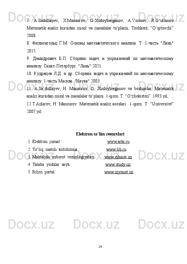 7.   A.Sadullayev,   X.Mansurov,   G.Xudoyberganov,   A.Vorisov,   R.G‘ulomov
Matematik   analiz   kursidan   misol   va   masalalar   to‘plami,   Toshkent,   “O‘qituvchi”
2008. 
8.   Фихиенгольц   Г.М.   Основы   математического   анализа.   Т.   1-часть   "Лань"
2015. 
9.   Демидрович   Б.П.   Сборник   задач   и   упражнений   по   математическому
анализу. Санкт-Петербург. "Лань" 2021. 
10.   Кудряцев   Л.Д.   и   др.   Сборник   задач   и   упражнений   по   математическому
анализу. 1-часть Масква. "Наука" 2003
11.   A.Sa’dullayev,   H.   Mansurov,   G.   Xudoyberganov   va   boshqalar.   Matematik
analiz kursidan misol va masalalar to‘plami  1-qism. T: “O‘zbekiston”  1993 yil;
12.T.Azlarov,   H.   Mansurov.   Matematik   analiz   asoslari     1-qism.   T:   “Universitet”
2007 yil
Elektron ta’lim resurslari
  1. Elektron  jurnal :                                          www.arki.ru
 2. To‘liq  matnli  kutubxona :                         www.lib.ru
 3. Maktabda  axborot  texnologiyalari:         www.edunet.uz
 4. Talaba  yoshlar  sayti:                                www.study.uz      
  5. Bilim  portal:                                             www.ziyonet.uz
24 