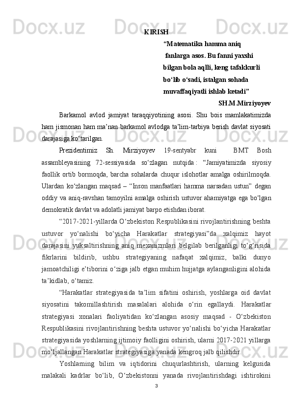 KIRISH
“ Matematika hamma aniq
 fanlarga asos. Bu fanni yaxshi 
bilgan bola aqlli, keng tafakkurli 
bo‘lib o‘sadi, istalgan sohada 
muvaffaqiyatli ishlab ketadi”
                                SH.M.Mirziyoyev
Barkamol   avlod   jamiyat   taraqqiyotining   asosi.   Shu   bois   mamlakatimizda
ham jismonan ham ma’nan barkamol avlodga ta’lim-tarbiya berish davlat siyosati
darajasiga ko‘tarilgan.
Prezidentimiz   Sh.   Mirziyoyev   19-sentyabr   kuni     BMT   Bosh
assambleyasining   72-sessiyasida   so‘zlagan   nutqida   :   “ Jamiyatimizda   siyosiy
faollik   ortib   bormoqda,   barcha   sohalarda   chuqur   islohotlar   amalga   oshirilmoqda.
Ulardan   ko‘zlangan   maqsad   –   “Inson   manfaatlari   hamma   narsadan   ustun”   degan
oddiy va aniq-ravshan tamoyilni amalga oshirish ustuvor  ahamiyatga ega bo‘lgan
demokratik davlat va adolatli jamiyat barpo etishdan iborat.
“2017-2021-yillarda O‘zbekiston Respublikasini rivojlantirishning beshta
ustuvor   yo‘nalishi   bo‘yicha   Harakatlar   strategiyasi”da   xalqimiz   hayot
darajasini   yuksaltirishning   aniq   mexanizmlari   belgilab   berilganligi   to‘g‘risida
fikrlarini   bildirib,   ushbu   strategiyaning   nafaqat   xalqimiz,   balki   dunyo
jamoatchiligi e’tiborini o‘ziga jalb etgan muhim hujjatga aylanganligini alohida
ta’kidlab, o‘tamiz.  
“Harakatlar   strategiyasida   ta’lim   sifatini   oshirish,   yoshlarga   oid   davlat
siyosatini   takomillashtirish   masalalari   alohida   o‘rin   egallaydi.   Harakatlar
strategiyasi   xonalari   faoliyatidan   ko‘zlangan   asosiy   maqsad   -   O‘zbekiston
Respublikasini  rivojlantirishning beshta ustuvor yo‘nalishi  bo‘yicha Harakatlar
strategiyasida yoshlarning ijtimoiy faolligini oshirish, ularni 2017-2021 yillarga
mo‘ljallangan Harakatlar strategiyasiga yanada kengroq jalb qilishdir.  
Yoshlarning   bilim   va   iqtidorini   chuqurlashtirish,   ularning   kelgusida
malakali   kadrlar   bo‘lib,   O‘zbekistonni   yanada   rivojlantirishdagi   ishtirokini
3 
