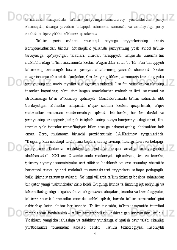 ta’minlash   maqsadida   ta’lim   jarayoniga   zamonaviy   yondashuvlar   joriy
etilmoqda,   shunga   javoban   tadqiqot   ishimizni   samarali   va   amaliyotga   joriy
etishda natijaviylikka e’tiborni qaratamiz. 
Ta’lim   yosh   avlodni   mustaqil   hayotga   tayyorlashning   asosiy
komponentlaridan   biridir.   Mustaqillik   yillarida   jamiyatning   yosh   avlod   ta’lim-
tarbiyasiga   qo‘yayotgan   talablari,   ilm-fan   taraqqiyoti   natijasida   umumta’lim
maktablaridagi ta’lim mazmunida keskin o‘zgarishlar sodir bo‘ldi. Fan taraqqiyoti
ta’limning   texnologik   bazasi,   jamiyat   a’zolarining   yashash   sharoitida   keskin
o‘zgarishlarga olib keldi. Jumladan, ilm-fan yangiliklari, zamonaviy texnologiyalar
jamiyatning ma’naviy qiyofasini o‘zgartirib yubordi. Ilm-fan yutuqlari va ularning
insonlar   hayotidagi   o‘rni   rivojlangan   mamlakatlar   maktab   ta’limi   mazmuni   va
strukturasiga   ta’sir   o‘tkazmay   qolmaydi.   Mamlakatimizda   ta’lim   sohasida   olib
borilayotgan   islohotlar   natijasida   o‘quv   soatlari   keskin   qisqartirildi,   o‘quv
materiallari   mazmuni   modernizatsiya   qilindi.   Ma’lumki,   har   bir   davlat   va
jamiyatning taraqqiyoti, kelajak istiqboli, uning dunyo hamjamiyatidagi o‘rni, fan-
texnika   yoki   ixtirolar   muvaffaqiyati   bilan   amalga   oshayotganligi   ehtimoldan   holi
emas.   Zero,   muhtaram   birinchi   prezidentimiz   I.A.Karimov   aytganlaridek,
“Bugungi kun mustaqil davlatimiz taqdiri, uning ravnaqi, hozirgi davri va kelajagi,
jamiyatimiz   fanlarida   erishilayotgan   yutuqlar   orqali   amalga   oshayotganligi
shubhasizdir”.   XXI   asr   O‘zbekistonda   madaniyat,   iqtisodiyot,   fan   va   texnika,
ijtimoiy-siyosiy   innovatsiyalar   asri   sifatida   boshlandi   va   ana   shunday   sharoitda
barkamol   shaxs,   yuqori   malakali   mutaxassislarni   tayyorlash   nafaqat   pedagogik,
balki ijtimoiy zaruratga aylandi. So‘nggi yillarda ta’lim tizimiga boshqa sohalardan
bir qator yangi tushunchalar kirib keldi. Bugungi kunda ta’limning iqtisodiyligi va
takomillashganligi o‘rgatuvchi va o‘rganuvchi aloqalari, texnika va texnologiyalar,
ta’limni   interfaol   metodlar   asosida   tashkil   qilish,   hamda   ta’lim   samaradorligini
oshirishga   katta   e’tibor   berilmoqda.   Ta’lim   tizimida,   ta’lim   jarayonida   interfaol
metodlardan foydalanish – ta’lim samaradorligini oshiradigan innovatsion usuldir.
Yoshlarni yangicha ishlashga  va tafakkur  yuritishga  o‘rgatish davr talabi ekanligi
yurtboshimiz   tomonidan   asoslab   berildi.   Ta’lim   texnologiyasi   insoniylik
4 