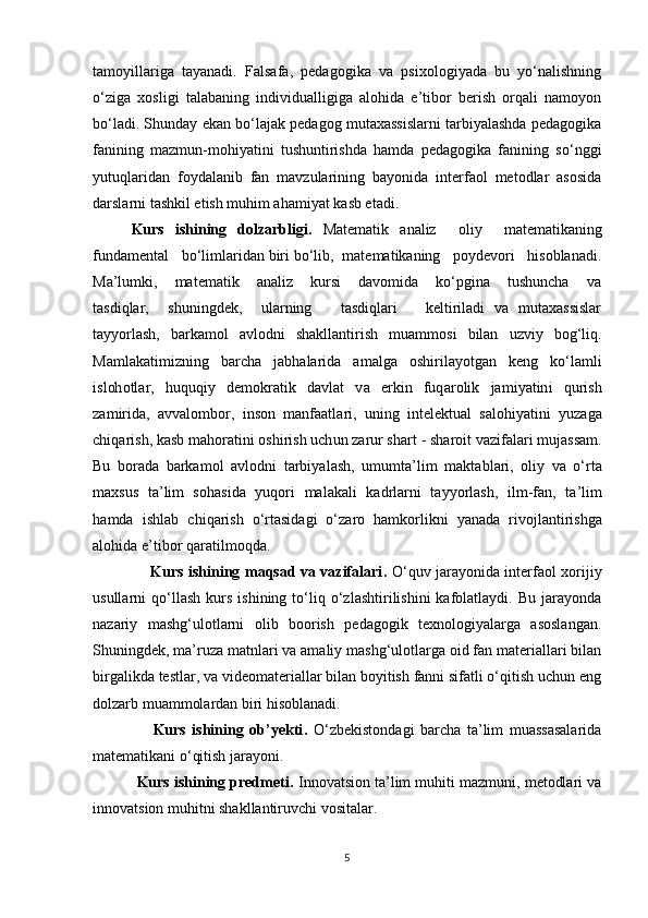 tamoyillariga   tayanadi.   Falsafa,   pedagogika   va   psixologiyada   bu   yo‘nalishning
o‘ziga   xosligi   talabaning   individualligiga   alohida   e’tibor   berish   orqali   namoyon
bo‘ladi. Shunday ekan bo‘lajak pedagog mutaxassislarni tarbiyalashda pedagogika
fanining   mazmun-mohiyatini   tushuntirishda   hamda   pedagogika   fanining   so‘nggi
yutuqlaridan   foydalanib   fan   mavzularining   bayonida   interfaol   metodlar   asosida
darslarni tashkil etish muhim ahamiyat kasb etadi.   
Kurs   ishining   dolzarblig i.   Matematik   analiz     oliy     matematikaning
fundamental   bo‘limlaridan biri bo‘lib,  matematikaning   poydevori   hisoblanadi.
Ma’lumki,       matematik       analiz       kursi       davomida       ko‘pgina       tushuncha       va
tasdiqlar,     shuningdek,     ularning       tasdiqlari       keltiriladi   va   mutaxassislar
tayyorlash,   barkamol   avlodni   shakllantirish   muammosi   bilan   uzviy   bog‘liq.
Ma m l a k a t i m i z n i n g   b arc h a   j a b h a l ar i d a   a m a lg a   o s h i r i l a y o t g an   k e n g   k o‘l a m l i
i s l oh o t l ar,   h u qu qi y   d e m ok r a t i k   d a vl a t   v a   er k i n   f u q a r o li k   j a m i y a t in i   q u r i s h
z a m i r id a,   a v v a l o m bo r,   i n so n   m a n fa a t l a r i ,   u n i n g   i nt e l e k t u a l   s a l o h i y a t i n i   y u z a g a
c h i q a r i s h ,   k a s b  m a ho r a t in i   o sh i r is h   u c h u n   za r u r   s h a r t   -   sh a r o i t   v az i fa l ari  m u j a ss a m .
Bu   bo r a d a   b a r k a m o l   a vl o d n i   t a r bi y a l a sh ,   u m u m t a’ l i m   m a kt a b l a r i ,   o li y   v a   o‘ r t a
m a x s u s   t a ’ li m   s o h a s i d a   y u q o r i   m a l a k a l i   k a d r l a r n i   t a y y o r l a sh ,   i l m -fa n ,   t a ’ li m
h a m d a   i s h l a b   c h i q ar is h   o‘ r t a si d a g i   o‘ zaro   ha m ko r l i k n i   y a n a d a   r i v o j l a n t i r i sh g a
a l o h i d a   e’ t i b o r  q ar a t i l m oqd a.
                       Kurs ishining maqsad va vazifalari .   O‘quv jarayonida interfaol xorijiy
usullarni   qo‘llash   kurs   ishining   to‘liq  o‘zlashtirilishini   kafolatlaydi.   Bu   jarayonda
nazariy   mashg‘ulotlarni   olib   boorish   pedagogik   texnologiyalarga   asoslangan.
Shuningdek, ma’ruza matnlari va amaliy mashg‘ulotlarga oid fan materiallari bilan
birgalikda testlar, va videomateriallar bilan boyitish fanni sifatli o‘qitish uchun eng
dolzarb muammolardan biri hisoblanadi.
                    Kurs   ishining   ob’yekti .   O‘zbekistondagi   barcha   ta’lim   muassasalarida
matematikani o‘qitish jarayoni.
           Kurs ishining predmeti .  Innovatsion ta’lim muhiti mazmuni, metodlari va
innovatsion muhitni shakllantiruvchi vositalar.
5 