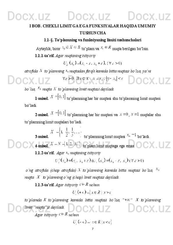 I BOB. CHEKLI LIMITGA EGA FUNKSIYALAR HAQIDA UMUMIY
TUSHUNCHA  
1.1- § .  To‘plamning va funksiyaning limiti tushunchalari
Aytaylik, biror   to‘plam va    nuqta berilgan bo‘lsin.
1.1.1-ta’rif.   Agar nuqtaning ixtiyoriy
atrofida    to‘plamning  x
0  nuqtadan farqli kamida bitta nuqtasi bo‘lsa, ya’ni
,  ,  
bo‘lsa,   nuqta    to‘plamning limit nuqtasi deyiladi.
1-misol.     to‘plamning har bir nuqtasi shu to‘plamning limit nuqtasi
bo‘ladi.
2-misol.     to‘plamning har bir nuqtasi va   ,     nuqtalar shu
to‘plamning limit nuqtalari bo‘ladi.
3-misol .      to‘plamning limit nuqtasi    bo‘ladi.
4-misol.      to‘plam limit nuqtaga ega emas.
1.1.2-ta’rif.     Agar  x0   nuqtaning ixtiyoriy
  o‘ng   atrofida   (chap   atrofida)     to‘plamning   kamida   bitta   nuqtasi   bo‘lsa,    
nuqta         to‘plamning o‘ng (chap) limit nuqtasi   deyiladi.
1.1.3-ta’rif.   Agar ixtiyoriy     uchun
to‘plamda     to‘plamning   kamida   bitta   nuqtasi   bo‘lsa,   “ ”     to‘plamning
limit “nuqta”si deyiladi.
          Agar ixtiyoriy    uchun
7 