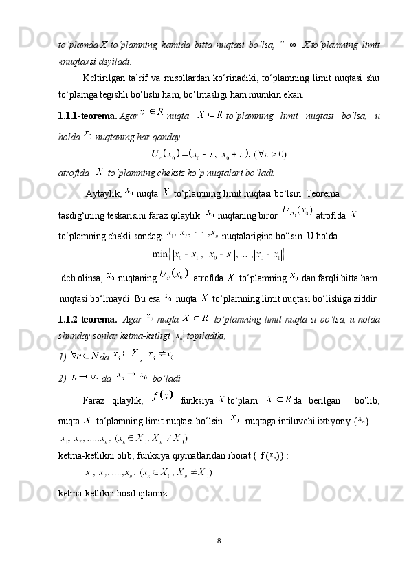 to‘plamda   X   to‘plamning   kamida   bitta   nuqtasi   bo‘lsa,   “−∞     X   to‘plamning   limit
«nuqta»si deyiladi.
Keltirilgan   ta’rif   va   misollardan   ko‘rinadiki,   to‘plamning   limit   nuqtasi   shu
to‘plamga tegishli bo‘lishi ham, bo‘lmasligi ham mumkin ekan.
1.1.1-teorema.   Agar   nuqta     to‘plamning   limit   nuqtasi   bo‘lsa,   u
holda     nuqtaning har qanday
atrofida     to‘plamning cheksiz ko‘p nuqtalari bo‘ladi.
  Aytaylik,     nuqta     to‘plamning limit nuqtasi bo‘lsin. Teorema 
tasdig‘ining teskarisini faraz qilaylik:    nuqtaning biror      atrofida    
to‘plamning chekli sondagi     nuqtalarigina bo‘lsin.   U holda
deb olinsa,     nuqtaning       atrofida     to‘plamning     dan farqli bitta ham
nuqtasi bo‘lmaydi. Bu esa     nuqta     to‘plamning limit nuqtasi bo‘lishiga ziddir.
1.1.2-teorema.     Agar     nuqta       to‘plamning limit nuqta-si  bo‘lsa, u holda
shunday sonlar ketma-ketligi  	
{xn}   topiladiki,
1)  da   ,      
2)     da      bo‘ladi.
Faraz   qilaylik,     funksiya   to‘plam   da   berilgan     bo‘lib,
nuqta     to‘plamning limit nuqtasi bo‘lsin.        nuqtaga intiluvchi ixtiyoriy   {	
xn }   :
ketma-ketlikni olib, funksiya qiymatlaridan iborat   { f (	
xn )}   :
   
ketma-ketlikni hosil qilamiz.
8 