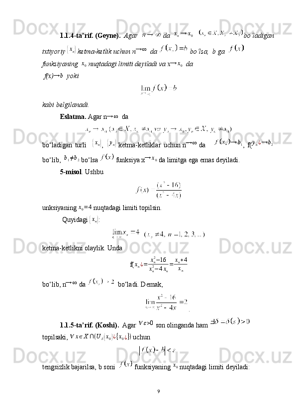 1.1.4-ta’rif. (Geyne).    Agar      da   xn  →	x0     bo‘ladigan
ixtiyoriy  	
{xn}   ketma-ketlik uchun   n	→	∞     da   bo‘lsa,    b   ga       
funksiyaning    x
0   nuqtadagi limiti   deyiladi va   x → x
0    da  
 f(x)	
→	b     yoki
kabi belgilanadi.
Eslatma.   Agar   n	
→	∞     da
bo‘ladigan   turli  	
{ x
n	}
,    	{ y
n	}
  ketma-ketliklar   uchun   n	→	∞   da       → b
1
,   f( y
n ¿ → b
2
 
bo‘lib,    	
b1≠b2   bo‘lsa     funksiya   x	→	x0   da limitga ega emas deyiladi.
5 - misol .   Ushbu
unksiyaning  	
x0=4   nuqtadagi limiti topilsin.
  Quyidagi  
{ x
n	} :
  
ketma-ketlikni olaylik.  Unda
f( x
n ¿ = x
n2
− 16
x
n2
− 4 x
n = x
n + 4
x
n
bo‘lib,   n	
→	∞  da      bo‘ladi. Demak,
.
1.1.5-ta’rif.   (Koshi).   Agar  	
∀	ε>0   son olinganda ham 
topilsaki,   ∀ x ∈ X ∩ ( U
δ	
( x
0	) ¿ { x
0 ¿ } )
  uchun
tengsizlik bajarilsa,   b   soni       funksiyaning  	
x0   nuqtadagi limiti   deyiladi:
9 