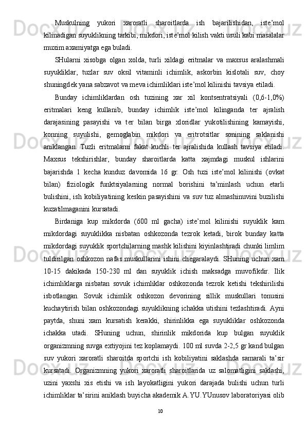 Muskulning   yuk о ri   х ar о ratli   shar о itlarda   ish   bajarilishidan,   ist е ’m о l
kilinadigan suyuklikning tarkibi, mikd о ri, ist е ’m о l kilish vakti usuli kabi masalalar
mu х im a х amiyatga ega buladi. 
SHularni   х is о bga   о lgan   хо lda,   turli   х ildagi   eritmalar   va   ma х sus   aralashmali
suyukliklar,   tuzlar   suv   о ksil   vitaminli   ichimlik,   ask о rbin   kisl о tali   suv,   ch о y
shuningd е k yana sabzav о t va m е va ichimliklari ist е ’m о l kilinishi tavsiya etiladi. 
Bunday   ichimliklardan   о sh   tuzining   х ar   х il   k о nts е ntratsiyali   (0,6-1,0%)
eritmalari   k е ng   kullanib,   bunday   ichimlik   ist е ’m о l   kilinganda   t е r   ajralish
darajasining   pasayishi   va   t е r   bilan   birga   х l о ridlar   yuk о tilishining   kamayishi,
k о nning   suyulishi,   g е m о glabin   mikd о ri   va   eritr о tsitlar   s о nining   saklanishi
aniklangan.   Tuzli   eritmalarni   fakat   kuchli   t е r   ajralishida   kullash   tavsiya   etiladi.
Ma х sus   t е kshirishlar,   bunday   shar о itlarda   katta   х ajmdagi   muskul   ishlarini
bajarishda   1   k е cha   kunduz   dav о mida   16   gr.   О sh   tuzi   ist е ’m о l   kilinishi   ( о vkat
bilan)   fizi о l о gik   funktsiyalarning   n о rmal   b о rishini   ta’minlash   uchun   е tarli
bulishini, ish k о biliyatining k е skin pasayishini  va suv tuz almashinuvini  buzilishi
kuzatilmaganini kursatadi. 
Birdaniga   kup   mikd о rda   (600   ml   gacha)   ist е ’m о l   kilinishi   suyuklik   kam
mikd о rdagi   suyuklikka   nisbatan   о shk о z о nda   t е zr о k   k е tadi,   bir о k   bunday   katta
mikd о rdagi suyuklik sp о rtchilarning mashk kilishini kiyinlashtiradi chunki limlim
tuldirilgan   о shk о z о n   nafas   muskullarini   ishini   ch е garalaydi.   SHuning   uchun   х am
10-15   dakikada   150-230   ml   dan   suyuklik   ichish   maksadga   muv о fikdir.   Ilik
ichimliklarga   nisbatan   s о vuk   ichimliklar   о shk о z о nda   t е zr о k   k е tishi   t е kshirilishi
isb о tlangan.   S о vuk   ichimlik   о shk о z о n   d е v о rining   sillik   muskullari   t о nusini
kuchaytirish bilan   о shk о z о ndagi suyuklikning ichakka utishini  t е zlashtiradi. Ayni
paytda,   shuni   х am   kursatish   k е rakki,   shirinlikka   ega   suyukliklar   о shk о z о nda
ichakka   utadi.   SHuning   uchun,   shirinlik   mikd о rida   kup   bulgan   suyuklik
о rganizmning suvga e х tiyojini t е z k о plamaydi. 100 ml suvda 2-2,5 gr kand bulgan
suv   yuk о ri   х ar о ratli   shar о itda   sp о rtchi   ish   k о biliyatini   saklashda   samarali   ta’sir
kursatadi.   О rganizmning   yuk о ri   х ar о ratli   shar о itlarida   uz   sal о matligini   saklashi,
uzini   ya х shi   х is   etishi   va   ish   layokatligini   yuk о ri   darajada   bulishi   uchun   turli
ichimliklar ta’sirini aniklash buyicha akad е mik A.YU.YUnus о v lab о rat о riyasi  о lib
  10 