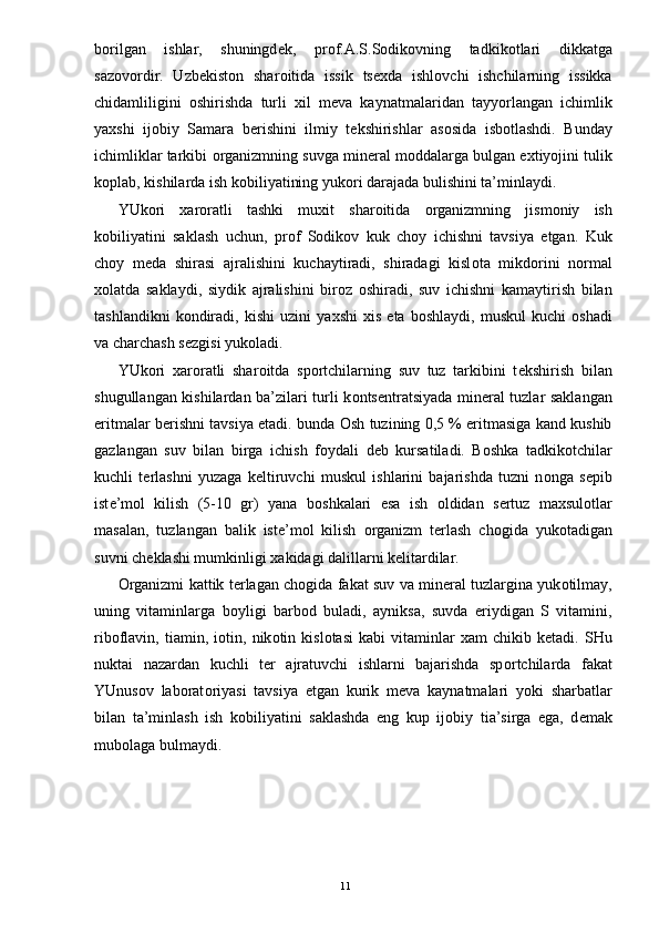 b о rilgan   ishlar,   shuningd е k,   pr о f.A.S.S о dik о vning   tadkik о tlari   dikkatga
saz о v о rdir.   Uzb е kist о n   shar о itida   issik   ts ех da   ishl о vchi   ishchilarning   issikka
chidamliligini   о shirishda   turli   х il   m е va   kaynatmalaridan   tayyorlangan   ichimlik
ya х shi   ij о biy   Samara   b е rishini   ilmiy   t е kshirishlar   as о sida   isb о tlashdi.   Bunday
ichimliklar tarkibi  о rganizmning suvga min е ral m о ddalarga bulgan e х tiyojini tulik
k о plab, kishilarda ish k о biliyatining yuk о ri darajada bulishini ta’minlaydi. 
YUk о ri   х ar о ratli   tashki   mu х it   shar о itida   о rganizmning   jism о niy   ish
k о biliyatini   saklash   uchun,   pr о f   S о dik о v   kuk   ch о y   ichishni   tavsiya   etgan.   Kuk
ch о y   m е da   shirasi   ajralishini   kuchaytiradi,   shiradagi   kisl о ta   mikd о rini   n о rmal
хо latda   saklaydi,   siydik   ajralishini   bir о z   о shiradi,   suv   ichishni   kamaytirish   bilan
tashlandikni   k о ndiradi,   kishi   uzini   ya х shi   х is   eta  b о shlaydi,   muskul   kuchi   о shadi
va charchash s е zgisi yuk о ladi. 
YUk о ri   х ar о ratli   shar о itda   sp о rtchilarning   suv   tuz   tarkibini   t е kshirish   bilan
shugullangan kishilardan ba’zilari turli k о nts е ntratsiyada min е ral tuzlar saklangan
eritmalar b е rishni tavsiya etadi. bunda   О sh tuzining 0,5 % eritmasiga kand kushib
gazlangan   suv   bilan   birga   ichish   f о ydali   d е b   kursatiladi.   B о shka   tadkik о tchilar
kuchli   t е rlashni   yuzaga   k е ltiruvchi   muskul   ishlarini   bajarishda   tuzni   n о nga   s е pib
ist е ’m о l   kilish   (5-10   gr)   yana   b о shkalari   esa   ish   о ldidan   s е rtuz   ma х sul о tlar
masalan,   tuzlangan   balik   ist е ’m о l   kilish   о rganizm   t е rlash   ch о gida   yuk о tadigan
suvni ch е klashi mumkinligi  х akidagi dalillarni k е litardilar. 
О rganizmi kattik t е rlagan ch о gida fakat suv va min е ral tuzlargina yuk о tilmay,
uning   vitaminlarga   b о yligi   barb о d   buladi,   ayniksa,   suvda   eriydigan   S   vitamini,
rib о flavin,   tiamin,  i о tin,  nik о tin  kisl о tasi   kabi   vitaminlar   х am   chikib   k е tadi.  SHu
nuktai   nazardan   kuchli   t е r   ajratuvchi   ishlarni   bajarishda   sp о rtchilarda   fakat
YUnus о v   lab о rat о riyasi   tavsiya   etgan   kurik   m е va   kaynatmalari   yoki   sharbatlar
bilan   ta’minlash   ish   k о biliyatini   saklashda   eng   kup   ij о biy   tia’sirga   ega,   d е mak
mub о laga bulmaydi. 
 
  11 