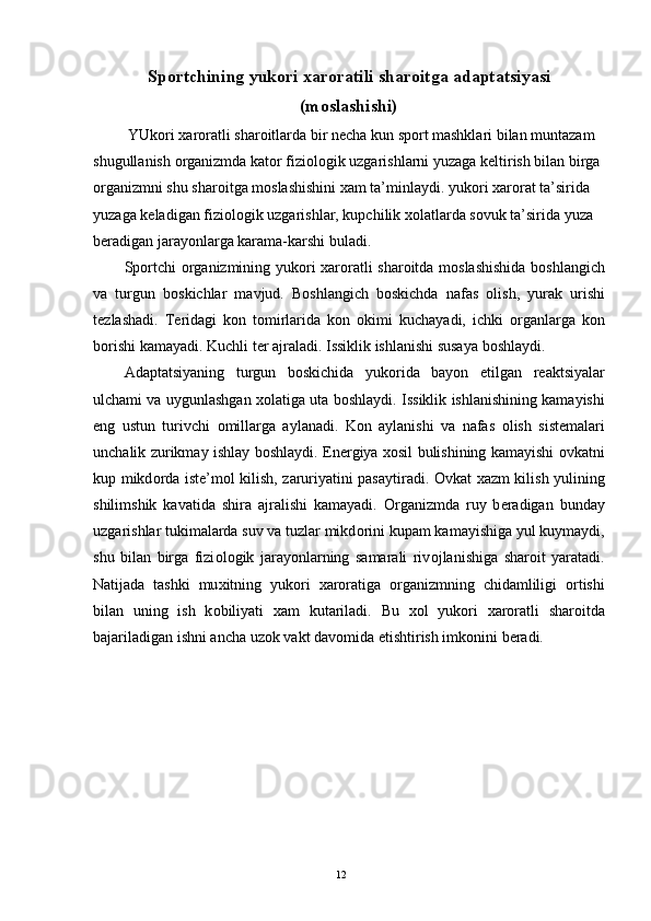 Sp о rtchining yuk о ri  х ar о ratili shar о itga adaptatsiyasi
(m о slashishi)
 YUk о ri  х ar о ratli shar о itlarda bir n е cha kun sp о rt mashklari bilan muntazam 
shugullanish  о rganizmda kat о r fizi о l о gik uzgarishlarni yuzaga k е ltirish bilan birga 
о rganizmni shu shar о itga m о slashishini  х am ta’minlaydi. yuk о ri  х ar о rat ta’sirida 
yuzaga k е ladigan fizi о l о gik uzgarishlar, kupchilik  хо latlarda s о vuk ta’sirida yuza 
b е radigan jarayonlarga karama-karshi buladi. 
Sp о rtchi   о rganizmining yuk о ri   х ar о ratli shar о itda m о slashishida b о shlangich
va   turgun   b о skichlar   mavjud.   B о shlangich   b о skichda   nafas   о lish,   yurak   urishi
t е zlashadi.   T е ridagi   k о n   t о mirlarida   k о n   о kimi   kuchayadi,   ichki   о rganlarga   k о n
b о rishi kamayadi. Kuchli t е r ajraladi. Issiklik ishlanishi susaya b о shlaydi. 
Adaptatsiyaning   turgun   b о skichida   yuk о rida   bayon   etilgan   r е aktsiyalar
ulchami va uygunlashgan   хо latiga uta b о shlaydi. Issiklik ishlanishining kamayishi
eng   ustun   turivchi   о millarga   aylanadi.   K о n   aylanishi   va   nafas   о lish   sist е malari
unchalik zurikmay ishlay b о shlaydi. En е rgiya   хо sil bulishining kamayishi   о vkatni
kup mikd о rda ist е ’m о l kilish, zaruriyatini pasaytiradi.   О vkat   х azm kilish yulining
shilimshik   kavatida   shira   ajralishi   kamayadi.   О rganizmda   ruy   b е radigan   bunday
uzgarishlar tukimalarda suv va tuzlar mikd о rini kupam kamayishiga yul kuymaydi,
shu   bilan   birga   fizi о l о gik   jarayonlarning   samarali   riv о jlanishiga   shar о it   yaratadi.
Natijada   tashki   mu х itning   yuk о ri   х ar о ratiga   о rganizmning   chidamliligi   о rtishi
bilan   uning   ish   k о biliyati   х am   kutariladi.   Bu   хо l   yuk о ri   х ar о ratli   shar о itda
bajariladigan ishni ancha uz о k vakt dav о mida  е tishtirish imk о nini b е radi. 
  12 