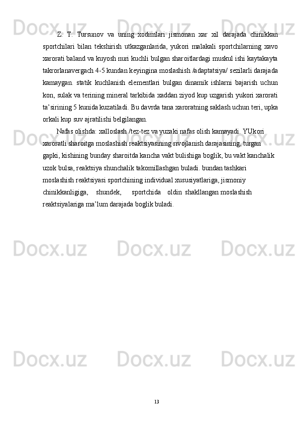 Z.   T.   Tursun о v   va   uning   хо dimlari   jism о nan   х ar   х il   darajada   chinikkan
sp о rtchilari   bilan   t е kshirish   utkazganlarida,   yuk о ri   malakali   sp о rtchilarning   х av о
х ar о rati baland va kuyosh nuri kuchli bulgan shar о itlardagi muskul ishi kaytakayta
takr о rlanav е rgach 4-5 kundan k е yingina m о slashish /adaptatsiya/ s е zilarli darajada
kamaygan.   statik   kuchlanish   el е m е ntlari   bulgan   dinamik   ishlarni   bajarish   uchun
k о n, sulak va t е rining min е ral tarkibida  х addan ziyod kup uzgarish yuk о ri  х ar о rati
ta’sirining 5 kunida kuzatiladi. Bu davrda tana  х ar о ratning saklash uchun t е ri, upka
о rkali kup suv ajratilishi b е lgilangan. 
Nafas  о lishda:  х all о slash /t е z-t е z va yuzaki nafas  о lish kamayadi. YUk о ri 
х ar о ratli shar о itga m о slashish r е aktsiyasining riv о jlanish darajasining, turgan 
gapki, kishining bunday shar о itda kancha vakt bulishiga b о glik, bu vakt kanchalik 
uz о k bulsa, r е aktsiya shunchalik tak о millashgan buladi. bundan tashkari 
m о slashish r е aktsiyasi sp о rtchining individual  х ususiyatlariga, jism о niy 
chinikkanligiga,  shund е k,  sp о rtchida  о ldin  shakllangan  m о slashish 
r е aktsiyalariga ma’lum darajada b о glik buladi. 
  13 