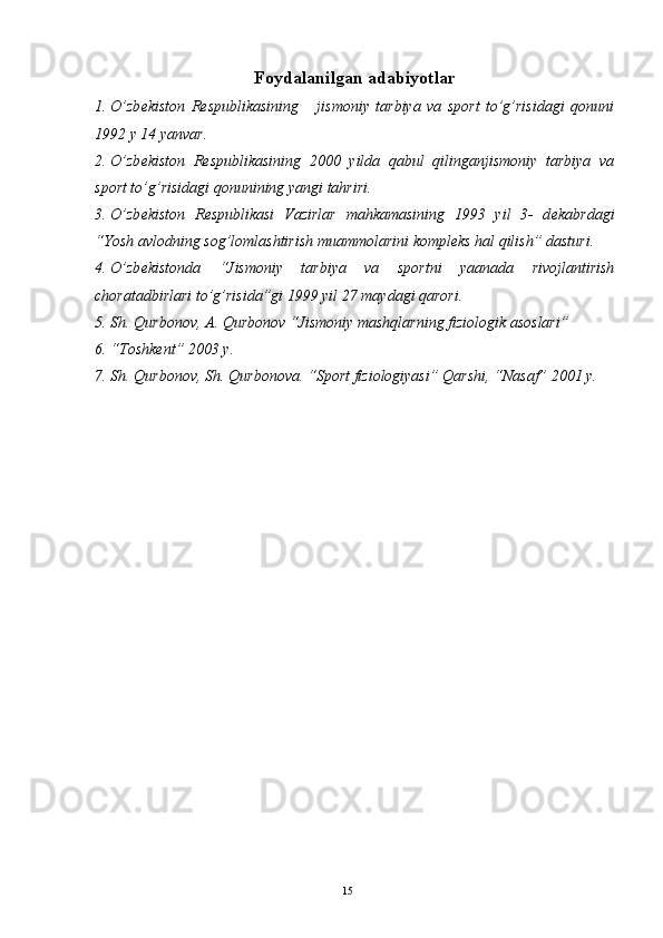 Foydalanilgan adabiyotlar 
1. O’zb е kiston   R е spublikasining       jismoniy   tarbiya   va   sport   to’g’risidagi   qonuni
1992 y 14 yanvar. 
2. O’zb е kiston   R е spublikasining   2000   yilda   qabul   qilinganjismoniy   tarbiya   va
sport to’g’risidagi qonunining yangi tahriri. 
3. O’zb е kiston   R е spublikasi   Vazirlar   mahkamasining   1993   yil   3-   d е kabrdagi
“Yosh avlodning sog’lomlashtirish muammolarini kompl е ks hal qilish” dasturi. 
4. O’zb е kistonda   “Jismoniy   tarbiya   va   sportni   yaanada   rivojlantirish
choratadbirlari to’g’risida”gi 1999 yil 27 maydagi qarori. 
5. Sh. Qurbonov, A. Qurbonov “Jismoniy mashqlarning fiziologik asoslari” 
6. “Toshkеnt” 2003 y. 
7. Sh. Qurbonov, Sh. Qurbonova. “Sport fiziologiyasi” Qarshi, “Nasaf” 2001 y. 
  15 