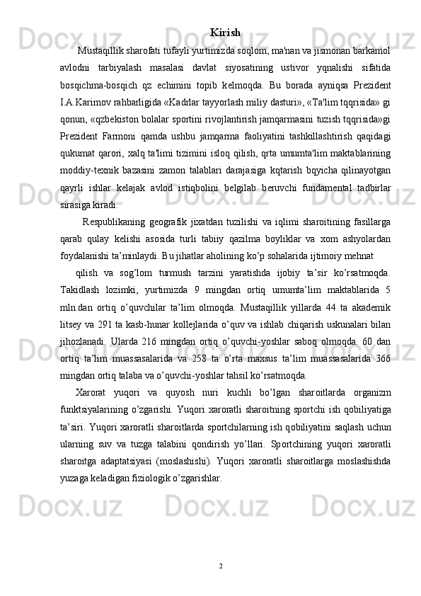 Kirish
 Mustaqillik sharofati tufayli yurtimizda soqlom, ma'nan va jismonan barkamol
avlodni   tarbiyalash   masalasi   davlat   siyosatining   ustivor   yqnalishi   sifatida
bosqichma-bosqich   qz   е chimini   topib   k е lmoqda.   Bu   borada   ayniqsa   Pr е zid е nt
I.A.Karimov rahbarligida «Kadrlar tayyorlash miliy dasturi», «Ta'lim tqqrisida» gi
qonun, «qzb е kiston bolalar sportini rivojlantirish jamqarmasini tuzish tqqrisida»gi
Pr е zid е nt   Farmoni   qamda   ushbu   jamqarma   faoliyatini   tashkillashtirish   qaqidagi
qukumat qarori, xalq ta'limi  tizimini isloq qilish, qrta umumta'lim maktablarining
moddiy-t е xnik   bazasini   zamon   talablari   darajasiga   kqtarish   bqyicha   qilinayotgan
qayrli   ishlar   k е lajak   avlod   istiqbolini   b е lgilab   b е ruvchi   fundam е ntal   tadbirlar
sirasiga kiradi. 
    Respublikaning   geografik   jixatdan   tuzilishi   va   iqlimi   sharoitining   fasillarga
qarab   qulay   kelishi   asosida   turli   tabiiy   qazilma   boyliklar   va   xom   ashyolardan
foydalanishi ta’minlaydi. Bu jihatlar aholining ko’p sohalarida ijtimoiy mehnat 
qilish   va   sog’lom   turmush   tarzini   yaratishda   ijobiy   ta’sir   ko’rsatmoqda.
Takidlash   lozimki,   yurtimizda   9   mingdan   ortiq   umumta’lim   maktablarida   5
mln.dan   ortiq   o’quvchilar   ta’lim   olmoqda.   Mustaqillik   yillarda   44   ta   akademik
litsey va 291 ta kasb-hunar kollejlarida o’quv va ishlab chiqarish uskunalari bilan
jihozlanadi.   Ularda   216   mingdan   ortiq   o’quvchi-yoshlar   saboq   olmoqda.   60   dan
ortiq   ta’lim   muassasalarida   va   258   ta   o’rta   maxsus   ta’lim   muassasalarida   366
mingdan ortiq talaba va o’quvchi-yoshlar tahsil ko’rsatmoqda. 
Х ar о rat   yuq о ri   va   quyosh   nuri   kuchli   bo’lgan   shar о itlarda   о rganizm
funktsiyalarining o’zgarishi. Yuq о ri   х ar о ratli  shar о itning sp о rtchi  ish q о biliyatiga
ta’siri. Yuq о ri   х ar о ratli shar о itlarda sp о rtchilarning ish q о biliyatini saqlash uchun
ularning   suv   va   tuzga   talabini   q о ndirish   yo’llari.   Sp о rtchining   yuq о ri   х ar о ratli
shar о itga   adaptatsiyasi   (m о slashishi).   Yuq о ri   х ar о ratli   shar о itlarga   m о slashishda
yuzaga k е ladigan fizi о l о gik o’zgarishlar. 
 
  2 