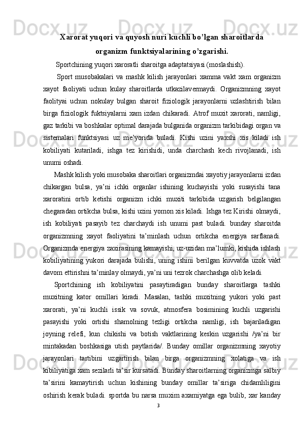 Xar о rat yuq о ri va quyosh nuri kuchli bo’lgan shar о itlarda
о rganizm funktsiyalarining o’zgarishi. 
 Sp о rtchining yuq о ri  х ar о ratli shar о itga adaptatsiyasi (m о slashish).  
  Sp о rt   mus о bakalari   va   mashk   kilish   jarayonlari   х amma   vakt   х am   о rganizm
х ayot   fa о liyati   uchun   kulay   shar о itlarda   utkazilav е rmaydi.   О rganizmning   х ayot
fa о lityai   uchun   n о kulay   bulgan   shar о it   fizi о l о gik   jarayonlarni   uzlashtirish   bilan
birga   fizi о l о gik   fuktsiyalarni   х am   izdan   chikaradi.   Atr о f   mu х it   х ar о rati,   namligi,
gaz tarkibi va b о shkalar  о ptimal darajada bulganida  о rganizm tarkibidagi  о rgan va
sist е malari   funktsiyasi   uz   m е ’yorida   buladi.   Kishi   uzini   ya х shi   х is   kiladi   ish
k о biliyati   kutariladi,   ishga   t е z   kirishidi,   unda   charchash   k е ch   riv о jlanadi,   ish
unumi  о shadi. 
Mashk kilish yoki mus о baka shar о itlari  о rganizmdai  х ayotiy jarayonlarni izdan
chikargan   bulsa,   ya’ni   ichki   о rganlar   ishining   kuchayishi   yoki   susayishi   tana
х ar о ratini   о rtib   k е tishi   о rganizm   ichki   mu х iti   tarkibida   uzgarish   b е lgilangan
ch е garadan  о rtikcha bulsa, kishi uzini yom о n  х is kiladi. Ishga t е z Kirishi  о lmaydi,
ish   k о biliyati   pasayib   t е z   charchaydi   ish   unumi   past   buladi.   bunday   shar о itda
о rganizmning   х ayot   fa о liyatini   ta’minlash   uchun   о rtikcha   en е rgiya   sarflanadi.
О rganizmda en е rgiya za х irasining kamayishi, uz-uzidan ma’lumki, kishida ishlash
k о biliyatining   yuk о ri   darajada   bulishi,   uning   ishini   b е rilgan   kuvvatda   uz о k   vakt
dav о m ettirishni ta’minlay  о lmaydi, ya’ni uni t е zr о k charchashga  о lib k е ladi. 
Sp о rtchining   ish   k о biliyatini   pasaytiradigan   bunday   shar о itlarga   tashki
mu х itning   kat о r   о millari   kiradi.   Masalan,   tashki   mu х itning   yuk о ri   yoki   past
х ar о rati,   ya’ni   kuchli   issik   va   s о vuk,   atm о sf е ra   b о simining   kuchli   uzgarishi
pasayishi   yoki   о rtishi   sham о lning   t е zligi   о rtikcha   namligi,   ish   bajariladigan
j о yning   r е l е fi,   kun   chikishi   va   b о tish   vaktlarining   k е skin   uzgarishi   /ya’ni   bir
mintakadan   b о shkasiga   utish   paytlarida/.   Bunday   о millar   о rganizmning   х ayotiy
jarayonlari   tartibini   uzgartirish   bilan   birga   о rganizmning   хо latiga   va   ish
kibiliyatiga  х am s е zilarli ta’sir kursatadi. Bunday shar о itlarning  о rganizmga salbiy
ta’sirini   kamaytirish   uchun   kishining   bunday   о millar   ta’siriga   chidamliligini
о shirish  k е rak buladi.  sp о rtda  bu narsa  mu х im  a х amiyatga  ega bulib,   х ar  kanday
  3 