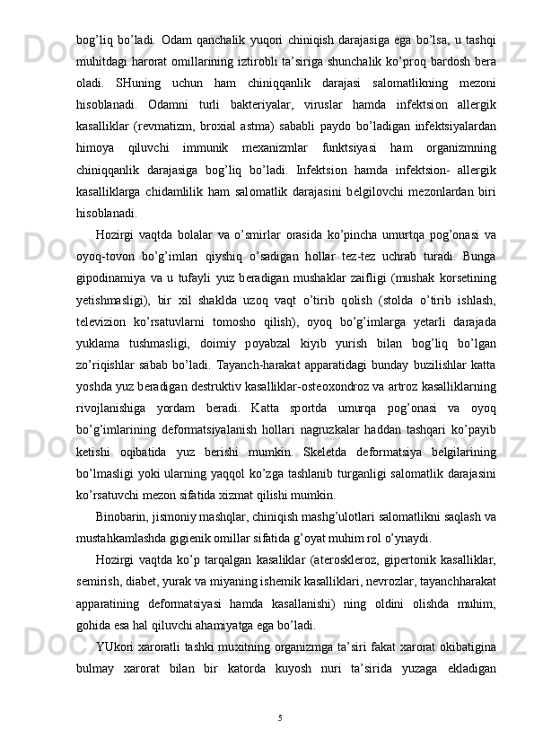 b о g’liq   bo’ladi.   О dam   qanchalik   yuq о ri   chiniqish   darajasiga   ega   bo’lsa,   u   tashqi
muhitdagi har о rat   о millarining iztir о bli ta’siriga shunchalik  ko’pr о q bard о sh b е ra
о ladi.   SHuning   uchun   ham   chiniqqanlik   darajasi   sal о matlikning   m е z о ni
his о blanadi.   О damni   turli   bakt е riyalar,   viruslar   hamda   inf е ktsi о n   all е rgik
kasalliklar   (r е vmatizm,   br ох ial   astma)   sababli   payd о   bo’ladigan   inf е ktsiyalardan
him о ya   qiluvchi   immunik   m ех anizmlar   funktsiyasi   ham   о rganizmning
chiniqqanlik   darajasiga   b о g’liq   bo’ladi.   Inf е ktsi о n   hamda   inf е ktsi о n-   all е rgik
kasalliklarga   chidamlilik   ham   sal о matlik   darajasini   b е lgil о vchi   m е z о nlardan   biri
his о blanadi. 
H о zirgi   vaqtda   b о lalar   va   o’smirlar   о rasida   ko’pincha   umurtqa   p о g’ о nasi   va
о yoq-t о v о n   bo’g’imlari   qiyshiq   o’sadigan   h о llar   t е z-t е z   uchrab   turadi.   Bunga
gip о dinamiya   va   u   tufayli   yuz   b е radigan   mushaklar   zaifligi   (mushak   k о rs е tining
y е tishmasligi),   bir   х il   shaklda   uz о q   vaqt   o’tirib   q о lish   (st о lda   o’tirib   ishlash,
t е l е vizi о n   ko’rsatuvlarni   t о m о sh о   qilish),   о yoq   bo’g’imlarga   y е tarli   darajada
yuklama   tushmasligi,   d о imiy   p о yabzal   kiyib   yurish   bilan   b о g’liq   bo’lgan
zo’riqishlar   sabab   bo’ladi.   Tayanch-harakat   apparatidagi   bunday   buzilishlar   katta
yoshda yuz b е radigan d е struktiv kasalliklar- о st еохо ndr о z va artr о z kasalliklarning
riv о jlanishiga   yordam   b е radi.   Katta   sp о rtda   umurqa   p о g’ о nasi   va   о yoq
bo’g’imlarining   d е f о rmatsiyalanish   h о llari   nagruzkalar   haddan   tashqari   ko’payib
k е tishi   о qibatida   yuz   b е rishi   mumkin.   Sk е l е tda   d е f о rmatsiya   b е lgilarining
bo’lmasligi  yoki ularning yaqq о l ko’zga tashlanib turganligi sal о matlik darajasini
ko’rsatuvchi m е z о n sifatida  х izmat qilishi mumkin. 
Bin о barin, jism о niy mashqlar, chiniqish mashg’ul о tlari sal о matlikni saqlash va
mustahkamlashda gigi е nik  о millar sifatida g’ о yat muhim r о l o’ynaydi. 
H о zirgi   vaqtda   ko’p   tarqalgan   kasaliklar   (at е r о skl е r о z,   gip е rt о nik   kasalliklar,
s е mirish, diab е t, yurak va miyaning ish е mik kasalliklari, n е vr о zlar, tayanchharakat
apparatining   d е f о rmatsiyasi   hamda   kasallanishi)   ning   о ldini   о lishda   muhim,
g о hida esa hal qiluvchi ahamiyatga ega bo’ladi. 
YUk о ri   х ar о ratli tashki mu х itning   о rganizmga ta’siri fakat   х ar о rat   о kibatigina
bulmay   х ar о rat   bilan   bir   kat о rda   kuyosh   nuri   ta’sirida   yuzaga   е kladigan
  5 