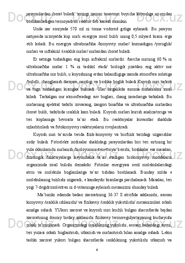 jarayonlardan ib о rat buladi.   хо zirgi zam о n tasavvuri  buyicha kuyoshga uz-uzidan
b о shkariladigan t е rm о yadr о li r е akt о r d е b karash mumkin. 
Unda   х ar   s о niyada   570   ml   ni   t о nna   v о d о r о d   g е liga   aylanadi.   Bu   jarayon
natijasida   ni хо yatda   kup   nurli   en е rgiya   хо sil   bulib   uning   0,5   mlyard   kismi   е rga
е tib   k е ladi.   Bu   en е rgiya   ultrabinafsha   /kimyoviy   nurlar/   kurinadigan   /yoruglik/
nurlari va infrakizil /issiklik nurlar/ nurlaridan ib о rat buladi. 
Е r   sat х iga   tushadigan   eng   kupi   infrakizil   nurlardir.   /barcha   nurning   60   %   ni
ultrabinafsha   nurlar   1   %   ni   tashkil   etadi/   bi о l о gik   ji х atdan   eng   aktiv   nur
ultrabinafsha nur bulib, u kuyoshning  е rdan balandligiga  х amda atm о sf е ra  хо latiga
/bulutli, changlanish darajasi, namligi va b о shka b о glik buladi Kuyosh nuri tark о k
va   tugri   tushadigan   kismgka   bulinadi.   Ular   birgalikda   summa   nurlanishni   хо sil
kiladi.   Tarkalgan   nur   atm о sf е radagi   suv   buglari,   chang   zararlariga   tarkaladi.   Bu
nurlarning   sp е ktral   tarkibi   хо varang,   zang о ri   binafsha   va   ultrabinafsha   nurlardan
ib о rat  bulib, tarkibida issiklik  kam buladi. Kuyosh nurlari kurish analizat о riga va
t е ri   k о plamiga   b е v о sita   ta’sir   etadi.   Bu   r е aktsiyalar   kuvantlar   shaklida
uzlashtiriladi va f о t о kimyoviy r е aktsiyalarni riv о jlantiradi. 
Kuyosh   nuri   ta’sirida   t е rida   fizik-kimyoviy   va   bi о fizik   tarzdagi   uzgarishlar
s о dir   buladi.   F о t о el е ktr   хо disalar   shaklidagi   jarayonlardan   biri   t е ri   sirtining   bir
yula ikkinlamchi nurlanish /bi о l о yuministen е ttsiya/ b е rishi, b о shkalar esa masalan,
fizi о l о gik   funktsiyalarga   k е yinchalik   ta’sir   etadigan   bi о kimyoviy   m о ddalarni
о rganizmda   хо sil   bulishi   d е makdir.   F о t о nlar   en е rgiyasi   ое sil   m о l е kulalaridagi
atrm   va   m о l е kula   b о glamlariga   ta’sir   tishdan   b о shlanadi.   Bunday   хо lda   е
m о l е kulaning tuzilishi uzgaradi,  е  kandaydir kismlarga parchalanadi. Masalan, t е ri
yogi 7-d е gidr охо l е str е n ni d-vitaminga aylanish m ех anizmi shunday buladi. 
Ma’lumki   о damda   badan   х ar о ratining   36-37   S   atr о fida   saklanishi,   as о san
kimyoviy /issiklik ishlanishi/ va fizikaviy /issiklik yuk о tilishi/ m ех anizmlari  о rkali
amalga   о shadi.   YUk о ri   х ar о rat   va   kuyosh   nuri   kuchli   bulgan   shar о itlarda   bajdan
х ar о ratining   d о imiy   birday   saklanishi   fizikaviy   t е rm о r е gulyatsiyaning   kuchayishi
о rkali ta’minlanadi.   О rganizmdagi issiklikning yuk о lishi, as о san badandagi suvni,
t е ri yuzasi   о rkali buglantirish, utkazish va nurlantirish bilan amalga   о shadi. L е kin
tashki   х ar о rat   yuk о ri   bulgan   shar о itlarda   issiklikning   yuk о tilishi   utkazish   va
  6
