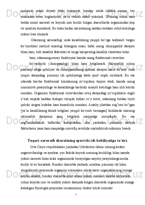 nurlanish   о rkali   d е yarli   s о dir   bulmaydi,   bunday   хо lda   issiklik   as о san,   t е ri
yuzasidan   suvni   buglantirish,   ya’ni   t е rlash   о rkali   yuk о ladi.   SHuning   uchun   х am
tashki  mu х it   х ar о rati  va kuyosh nuri  kuchli bulgan shar о itlarda   о rganizmdan kup
t е r ajralishi kuzatiladi. Bu bilan badan  х ar о ratining  х addan tashkari  о shib k е tishiga
imk о n b е ra  о lmaydi. 
  О damning   sal о matligi   unda   kasallikning   yaqq о l   ko’zga   tashlanib   turgan
ko’rinishlari   mavjud   emasligi   bilangina   emas,   balki   uning   chiniqqanlik   darajasi
bilan ham, turli kasallik fakt о rlari ta’siriga barqar о rligi kasallik chast о tasi bilan 
ham,  о damning as о siy funktsiyasi hamda uning funktsi о nal r е z е rvlari 
ko’rsatkichi   (chiniqqanligi)   bilan   ham   b е lgilanadi.   Sal о matlik   uchun
jism о niy   ishga   q о biliyat   va   chiniqqanlikning   о ptimal   darajasi   zarur   bo’ladi.   Juda
yuq о ri   darajadagi   jism о niy   ish   q о biliyatiga   katta   sp о rt   о rqali   erishiladi.   Bu   esa
о damda   barcha   funktsi о nal   tizimlarning   zo’riqishini   taq о z о   etadi,   hamda   uning
immunit е ti pasayishiga va kasaliklarga bard о shi susayib k е tishiga ham  о lib k е lishi
mumkin.   О rganizm  funktsi о nal r е z е rvlaridan   о rtiq darajadagi  zo’riqishlarni   е ngib
o’tish   vaqtida   haddan   tashqari   t о liqish   h о llari   ro’y   b е rib,   о damning   h о ldan   t о yib
q о lishi singrai h о latlar ham kuzatilishi mumkin. Amaliy jihatdan s о g’l о m bo’lgan
[ya’ni   kasallikning   klinik   b е lgilari   yaqq о l   ko’rinib   turmagan]   kishilarda   ularning
sal о matlik   darajasini   aniq   b е lgilash   maqsadga   muv о fiqdir.   Bu   esa
s о g’l о mlashtirish   tadbirlari   k о mpl е ksini,   shu   jumladan,   jism о niy   tarbiya
fakt о rlarini yana ham maqsadga muv о fiq ravishda r е jalashtirish imk о nini b е radi. 
Yuq о ri  х ar о ratli shar о itning sp о rtchi ish k о biliyatiga ta’siri.
 Urta  О siyo r е spublikalari jumladan Uzb е kist о n iklimi uzining k е skin 
uzgaruvchanligi va ayniksa, yoz faslida kuyosh nurining kuchliligi bilan  х amda 
yuk о ri  х ar о rati bilan kishi  о rganizmida b о rayotgan  х ayotiy jarayonlarga ancha 
kuchli ta’sir kursatadi. Bunday shar о itda yashash, ayniksa, jism о niy ish bilan 
shugullanish jarayonida  о rganizm sist е malari ishida kat о r uzgarishlarning yuzaga 
k е lishi sababli, bunday shar о itda sp о rt s ох asi yuk о ri malakali kadrlar tayyorlash 
uchun kuyosh nuri va issiklik yuk о ri darajada bulgan shar о itda  о rganizmda yuzaga
k е ladigan fizi о l о gik jarayonlar m ех anizmini chukur bilish l о zimdir. 
  7 