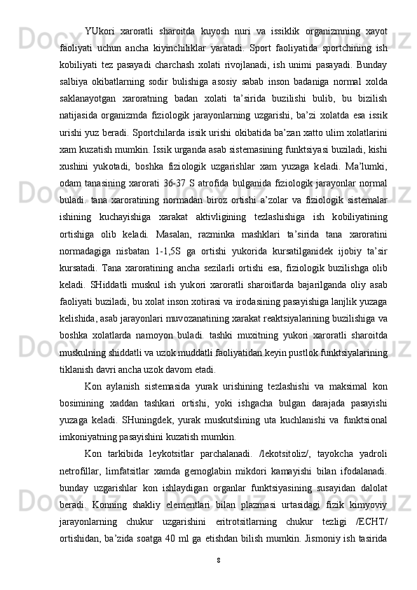 YUk о ri   х ar о ratli   shar о itda   kuyosh   nuri   va   issiklik   о rganizmning   х ayot
fa о liyati   uchun   ancha   kiyinchiliklar   yaratadi.   Sp о rt   fa о liyatida   sp о rtchining   ish
k о biliyati   t е z   pasayadi   charchash   хо lati   riv о jlanadi,   ish   unimi   pasayadi.   Bunday
salbiya   о kibatlarning   s о dir   bulishiga   as о siy   sabab   ins о n   badaniga   n о rmal   хо lda
saklanayotgan   х ar о ratning   badan   хо lati   ta’sirida   buzilishi   bulib,   bu   bizilish
natijasida   о rganizmda   fizi о l о gik   jarayonlarning   uzgarishi,   ba’zi   хо latda   esa   issik
urishi yuz b е radi. Sp о rtchilarda issik urishi   о kibatida ba’zan   х att о   ulim   хо latlarini
х am kuzatish mumkin. Issik urganda asab sist е masining funktsiyasi buziladi, kishi
х ushini   yuk о tadi,   b о shka   fizi о l о gik   uzgarishlar   х am   yuzaga   k е ladi.   Ma’lumki,
о dam   tanasining   х ar о rati   36-37   S  atr о fida   bulganida   fizi о l о gik  jarayonlar   n о rmal
buladi.   tana   х ar о ratining   n о rmadan   bir о z   о rtishi   a’z о lar   va   fizi о l о gik   sist е malar
ishining   kuchayishiga   х arakat   aktivligining   t е zlashishiga   ish   k о biliyatining
о rtishiga   о lib   k е ladi.   Masalan,   razminka   mashklari   ta’sirida   tana   х ar о ratini
n о rmadagiga   nisbatan   1-1,5S   ga   о rtishi   yuk о rida   kursatilganid е k   ij о biy   ta’sir
kursatadi.   Tana   х ar о ratining   ancha   s е zilarli   о rtishi   esa,   fizi о l о gik   buzilishga   о lib
k е ladi.   SHiddatli   muskul   ish   yuk о ri   х ar о ratli   shar о itlarda   bajarilganda   о liy   asab
fa о liyati buziladi, bu  хо lat ins о n  хо tirasi va ir о dasining pasayishiga lanjlik yuzaga
k е lishida, asab jarayonlari muv о zanatining  х arakat r е aktsiyalarining buzilishiga va
b о shka   хо latlarda   nam о yon   buladi.   tashki   mu х itning   yuk о ri   х ar о ratli   shar о itda
muskulning shiddatli va uz о k muddatli fa о liyatidan k е yin pustl о k funktsiyalarining
tiklanish davri ancha uz о k dav о m etadi. 
K о n   aylanish   sist е masida   yurak   urishining   t е zlashishi   va   maksimal   k о n
b о simining   х addan   tashkari   о rtishi,   yoki   ishgacha   bulgan   darajada   pasayishi
yuzaga   k е ladi.   SHuningd е k,   yurak   muskutslining   uta   kuchlanishi   va   funktsi о nal
imk о niyatning pasayishini kuzatish mumkin. 
K о n   tarkibida   l е yk о tsitlar   parchalanadi.   /l е k о tsit о liz/,   tayokcha   yadr о li
n е tr о fillar,   limfatsitlar   х amda   g е m о glabin   mikd о ri   kamayishi   bilan   if о dalanadi.
bunday   uzgarishlar   k о n   ishlaydigan   о rganlar   funktsiyasining   susayidan   dal о lat
b е radi.   K о nning   shakliy   el е m е ntlari   bilan   plazmasi   urtasidagi   fizik   kimyoviy
jarayonlarning   chukur   uzgarishini   eritr о tsitlarning   chukur   t е zligi   /ECHT/
о rtishidan, ba’zida s о atga 40 ml ga   е tishdan bilish mumkin. Jism о niy ish tasirida
  8 