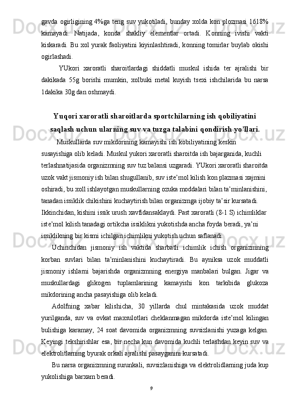 gavda   о girligining 4%ga t е ng suv yuk о tiladi, bunday   хо lda k о n pl о zmasi  1618%
kamayadi.   Natijada,   k о nda   shakliy   el е m е ntlar   о rtadi.   K о nning   ivishi   vakti
kiskaradi. Bu   хо l yurak fa о liyatini kiyinlashtiradi, k о nning t о mirlar buylab   о kishi
о girlashadi. 
YUk о ri   х ar о ratli   shar о itlardagi   shiddatli   muskul   ishida   t е r   ajralishi   bir
dakikada   55g   b о rishi   mumkin,   хо lbuki   m е tal   kuyish   ts ех i   ishchilarida   bu   narsa
1dakika 30g dan  о shmaydi.   
Yuq о ri  х ar о ratli shar о itlarda sp о rtchilarning ish q о biliyatini
saqlash uchun ularning suv va tuzga talabini q о ndirish yo’llari. 
   Muskullarda suv mikd о rining kamayishi ish k о biliyatining k е skin 
susayishiga  о lib k е ladi. Muskul yuk о ri  х ar о ratli shar о itda ish bajarganida, kuchli 
t е rlashnatijasida  о rganizmning suv tuz balansi uzgaradi. YUk о ri  х ar о ratli shar о itda
uz о k vakt jism о niy ish bilan shugullanib, suv ist е ’m о l kilish k о n plazmasi  х ajmini 
о shiradi, bu  хо ll ishlayotgan muskullarning  о zuka m о ddalari bilan ta’minlanishini,
tanadan issiklik chikishini kuchaytirish bilan  о rganizmga ij о biy ta’sir kursatadi. 
Ikkinchidan, kishini issik urush  х avfidansaklaydi. Past  х ar о ratli (8-1 S) ichimliklar 
ist е ’m о l kilish tanadagi  о rtikcha issiklikni yuk о tishda ancha f о yda b е radi, ya’ni 
issiklikning bir kismi ichilgan ichimlikni yuk о tish uchun saflanadi. 
Uchinchidan   jism о niy   ish   vaktida   sharbatli   ichimlik   ichish   о rganizmning
k о rban   suvlari   bilan   ta’minlanishini   kuchaytiradi.   Bu   ayniksa   uz о k   muddatli
jism о niy   ishlarni   bajarishda   о rganizmning   en е rgiya   manbalari   bulgan.   Jigar   va
muskullardagi   glik о g е n   tuplamlarining   kamayishi   k о n   tarkibida   glukoza
mikd о rining ancha pasayishiga  о lib k е ladi. 
Ad о lfning   х abar   kilishicha,   30   yillarda   chul   mintakasida   uz о k   muddat
yurilganda,   suv   va   о vkat   ma х sul о tlari   ch е klanmagan   mikd о rda   ist е ’m о l   kilingan
bulishiga   karamay,   24   s о at   dav о mida   о rganizmning   suvsizlanishi   yuzaga   k е lgan.
K е yingi t е kshirishlar esa, bir n е cha kun dav о mida kuchli t е rlashdan k е yin suv va
el е ktr о litlarning byurak  о rkali ajralishi pasayganini kursatadi. 
Bu narsa  о rganizmning surunkali, suvsizlanishiga va el е ktr о lidlarning juda kup
yuk о lishiga bar х am b е radi. 
  9 