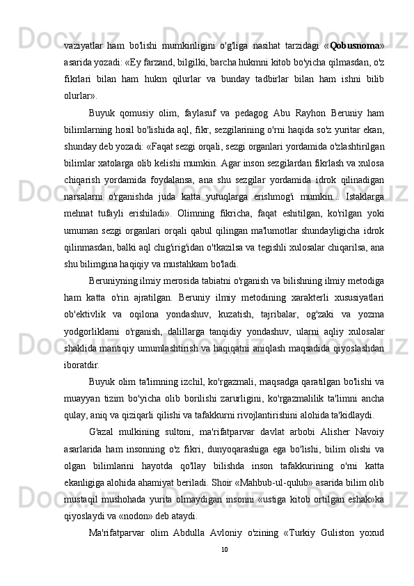 vaziyatlar   ham   bo'lishi   mumkinligini   o'g'liga   nasihat   tarzidagi   « Qobusnoma »
asarida yozadi: «Ey farzand, bilgilki, barcha hukmni kitob bo'yicha qilmasdan, o'z
fikrlari   bilan   ham   hukm   qilurlar   va   bunday   tadbirlar   bilan   ham   ishni   bilib
olurlar».  
Buyuk   qomusiy   olim,   faylasuf   va   pedagog   Abu   Rayhon   Beruniy   ham
bilimlarning hosil bo'lishida aql, fikr, sezgilarining o'rni haqida so'z yuritar ekan,
shunday deb yozadi: «Faqat sezgi orqali, sezgi organlari yordamida o'zlashtirilgan
bilimlar xatolarga olib kelishi mumkin. Agar inson sezgilardan fikrlash va xulosa
chiqarish   yordamida   foydalansa,   ana   shu   sezgilar   yordamida   idrok   qilinadigan
narsalarni   o'rganishda   juda   katta   yutuqlarga   erishmog'i   mumkin...   Istaklarga
mehnat   tufayli   erishiladi».   Olimning   fikricha,   faqat   eshitilgan,   ko'rilgan   yoki
umuman   sezgi   organlari   orqali   qabul   qilingan   ma'lumotlar   shundayligicha   idrok
qilinmasdan, balki aql chig'irig'idan o'tkazilsa va tegishli xulosalar chiqarilsa, ana
shu bilimgina haqiqiy va mustahkam bo'ladi.
Beruniyning ilmiy merosida tabiatni o'rganish va bilishning ilmiy metodiga
ham   katta   o'rin   ajratilgan.   Beruniy   ilmiy   metodining   xarakterli   xususiyatlari
ob'ektivlik   va   oqilona   yondashuv,   kuzatish,   tajribalar,   og'zaki   va   yozma
yodgorliklarni   o'rganish,   dalillarga   tanqidiy   yondashuv,   ularni   aqliy   xulosalar
shaklida mantiqiy umumlashtirish va haqiqatni aniqlash maqsadida qiyoslashdan
iboratdir.
Buyuk olim ta'limning izchil, ko'rgazmali, maqsadga qaratilgan bo'lishi va
muayyan   tizim   bo'yicha   olib   borilishi   zarurligini,   ko'rgazmalilik   ta'limni   ancha
qulay, aniq va qiziqarli qilishi va tafakkurni rivojlantirishini alohida ta'kidlaydi. 
G'azal   mulkining   sultoni,   ma'rifatparvar   davlat   arbobi   Alisher   Navoiy
asarlarida   ham   insonning   o'z   fikri,   dunyoqarashiga   ega   bo'lishi,   bilim   olishi   va
olgan   bilimlarini   hayotda   qo'llay   bilishda   inson   tafakkurining   o'rni   katta
ekanligiga alohida ahamiyat beriladi. Shoir «Mahbub-ul-qulub» asarida bilim olib
mustaqil   mushohada   yurita   olmaydigan   insonni   «ustiga   kitob   ortilgan   eshak»ka
qiyoslaydi va «nodon» deb ataydi.
Ma'rifatparvar   olim   Abdulla   Avloniy   o'zining   «Turkiy   Guliston   yoxud
10 