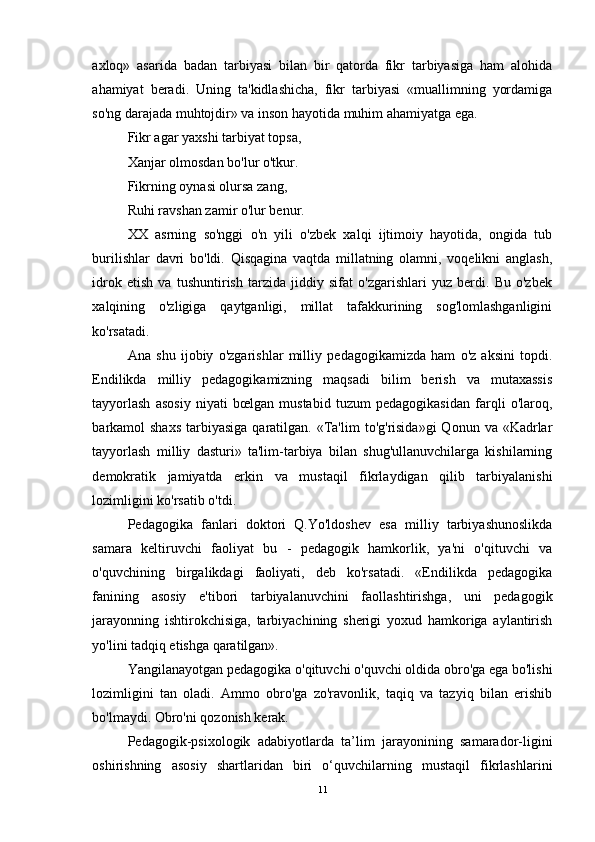 axloq»   asarida   badan   tarbiyasi   bilan   bir   qatorda   fikr   tarbiyasiga   ham   alohida
ahamiyat   beradi.   Uning   ta'kidlashicha,   fikr   tarbiyasi   «muallimning   yordamiga
so'ng darajada muhtojdir» va inson hayotida muhim ahamiyatga ega.
Fikr agar yaxshi tarbiyat topsa,
Xanjar olmosdan bo'lur o'tkur.
Fikrning oynasi olursa zang,
Ruhi ravshan zamir o'lur benur.
XX   asrning   so'nggi   o'n   yili   o'zbek   xalqi   ijtimoiy   hayotida,   ongida   tub
burilishlar   davri   bo'ldi.   Qisqagina   vaqtda   millatning   olamni,   voqelikni   anglash,
idrok   etish   va   tushuntirish   tarzida   jiddiy   sifat   o'zgarishlari   yuz   berdi.   Bu   o'zbek
xalqining   o'zligiga   qaytganligi,   millat   tafakkurining   sog'lomlashganligini
ko'rsatadi.
Ana   shu   ijobiy   o'zgarishlar   milliy   pedagogikamizda   ham   o'z   aksini   topdi.
Endilikda   milliy   pedagogikamizning   maqsadi   bilim   berish   va   mutaxassis
tayyorlash   asosiy   niyati   bœlgan   mustabid   tuzum   pedagogikasidan   farqli   o'laroq,
barkamol  shaxs   tarbiyasiga   qaratilgan.  «Ta'lim  to'g'risida»gi   Qonun  va «Kadrlar
tayyorlash   milliy   dasturi»   ta'lim-tarbiya   bilan   shug'ullanuvchilarga   kishilarning
demokratik   jamiyatda   erkin   va   mustaqil   fikrlaydigan   qilib   tarbiyalanishi
lozimligini ko'rsatib o'tdi.
Pedagogika   fanlari   doktori   Q.Yo'ldoshev   esa   milliy   tarbiyashunoslikda
samara   keltiruvchi   faoliyat   bu   -   pedagogik   hamkorlik,   ya'ni   o'qituvchi   va
o'quvchining   birgalikdagi   faoliyati,   deb   ko'rsatadi.   «Endilikda   pedagogika
fanining   asosiy   e'tibori   tarbiyalanuvchini   faollashtirishga,   uni   pedagogik
jarayonning   ishtirokchisiga,   tarbiyachining   sherigi   yoxud   hamkoriga   aylantirish
yo'lini tadqiq etishga qaratilgan».
Yangilanayotgan pedagogika o'qituvchi o'quvchi oldida obro'ga ega bo'lishi
lozimligini   tan   oladi.   Ammo   obro'ga   zo'ravonlik,   taqiq   va   tazyiq   bilan   erishib
bo'lmaydi. Obro'ni qozonish kerak.
Pedagogik-psixologik   adabiyotlarda   ta’lim   jarayonining   samarador-ligini
oshirishning   asosiy   shartlaridan   biri   o‘quvchilarning   mustaqil   fikrlashlarini
11 