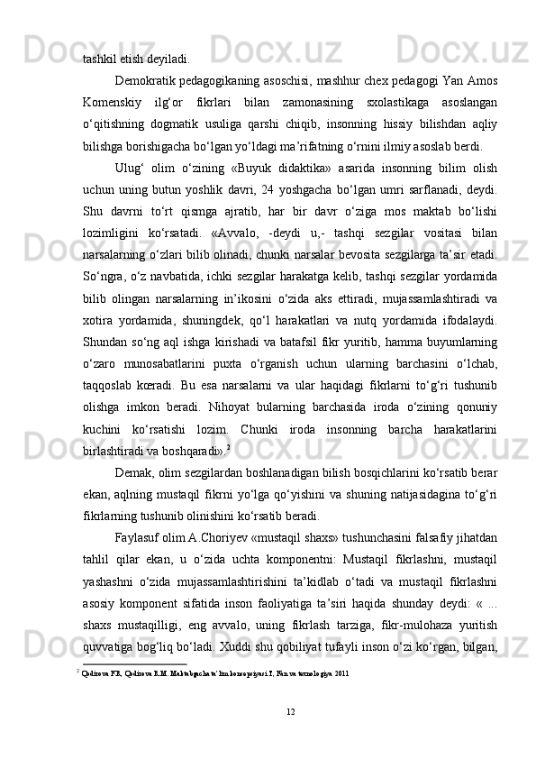 tashkil etish deyiladi.
Demokratik pedagogikaning asoschisi, mashhur chex pedagogi Yan Amos
Komenskiy   ilg‘or   fikrlari   bilan   zamonasining   sxolastikaga   asoslangan
o‘qitishning   dogmatik   usuliga   qarshi   chiqib,   insonning   hissiy   bilishdan   aqliy
bilishga borishigacha bo‘lgan yo‘ldagi ma’rifatning o‘rnini ilmiy asoslab berdi.
Ulug‘   olim   o‘zining   «Buyuk   didaktika»   asarida   insonning   bilim   olish
uchun   uning   butun   yoshlik   davri,   24   yoshgacha   bo‘lgan   umri   sarflanadi,   deydi.
Shu   davrni   to‘rt   qismga   ajratib,   har   bir   davr   o‘ziga   mos   maktab   bo‘lishi
lozimligini   ko‘rsatadi.   «Avvalo,   -deydi   u,-   tashqi   sezgilar   vositasi   bilan
narsalarning o‘zlari bilib olinadi, chunki narsalar bevosita sezgilarga ta’sir etadi.
So‘ngra, o‘z navbatida, ichki sezgilar harakatga kelib, tashqi  sezgilar  yordamida
bilib   olingan   narsalarning   in’ikosini   o‘zida   aks   ettiradi,   mujassamlashtiradi   va
xotira   yordamida,   shuningdek,   qo‘l   harakatlari   va   nutq   yordamida   ifodalaydi.
Shundan so‘ng  aql  ishga   kirishadi  va  batafsil  fikr   yuritib,  hamma buyumlarning
o‘zaro   munosabatlarini   puxta   o‘rganish   uchun   ularning   barchasini   o‘lchab,
taqqoslab   kœradi.   Bu   esa   narsalarni   va   ular   haqidagi   fikrlarni   to‘g‘ri   tushunib
olishga   imkon   beradi.   Nihoyat   bularning   barchasida   iroda   o‘zining   qonuniy
kuchini   ko‘rsatishi   lozim.   Chunki   iroda   insonning   barcha   harakatlarini
birlashtiradi va boshqaradi». 2
Demak, olim sezgilardan boshlanadigan bilish bosqichlarini ko‘rsatib berar
ekan,   aqlning  mustaqil   fikrni   yo‘lga   qo‘yishini   va   shuning   natijasidagina   to‘g‘ri
fikrlarning tushunib olinishini ko‘rsatib beradi.
Faylasuf olim A.Choriyev «mustaqil shaxs» tushunchasini falsafiy jihatdan
tahlil   qilar   ekan,   u   o‘zida   uchta   komponentni:   Mustaqil   fikrlashni,   mustaqil
yashashni   o‘zida   mujassamlashtirishini   ta’kidlab   o‘tadi   va   mustaqil   fikrlashni
asosiy   komponent   sifatida   inson   faoliyatiga   ta’siri   haqida   shunday   deydi:   «   ...
shaxs   mustaqilligi,   eng   avvalo,   uning   fikrlash   tarziga,   fikr-mulohaza   yuritish
quvvatiga bog‘liq bo‘ladi. Xuddi shu qobiliyat tufayli inson o‘zi ko‘rgan, bilgan,
2
  Qodirova F.R, Qodirova R.M. Maktabgacha ta’lim konsepsiyasi.T, Fan va texnologiya  2011
12 