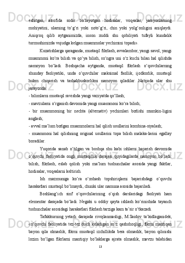 eshitgan,   atrofida   sodir   bo‘layotgan   hodisalar,   voqealar,   jarayonlarning
mohiyatini,   ularning   to‘g‘ri   yoki   noto‘g‘ri,   chin   yoki   yolg‘onligini   aniqlaydi.
Aniqroq   qilib   aytganimizda,   inson   xuddi   shu   qobiliyati   tufayli   kundalik
turmushimizda vujudga kelgan muammolar yechimini topadi».
Kuzatishlarga qaraganda, mustaqil fikrlash, avvalambor, yangi savol, yangi
muammoni ko‘ra bilish va qo‘ya bilish, so‘ngra uni o‘z kuchi  bilan hal  qilishda
namoyon   bo‘ladi.   Boshqacha   aytganda,   mustaqil   fikrlash   o‘quvchilarning
shunday   faoliyatiki,   unda   o‘quvchilar   maksimal   faollik,   ijodkorlik,   mustaqil
hukm   chiqarish   va   tashabbuskorlikni   namoyon   qiladilar.   Natijada   ular   shu
jarayonda:
- bilimlarni mustaqil ravishda yangi vaziyatda qo‘llash;
- mavzularni o‘rganish davomida yangi muammoni ko‘ra bilish;
-   bir   muammoning   bir   nechta   (alternativ)   yechimlari   bœlishi   mumkin-ligini
anglash;
- avval ma’lum bœlgan muammolarni hal qilish usullarini kombina-siyalash;
-   muammoni   hal   qilishning   original   usullarini   topa   bilish   malaka-larini   egallay
boradilar.
Yuqorida   sanab   o‘tilgan   va   boshqa   shu   kabi   ishlarni   bajarish   davomida
o‘quvchi   faoliyatida   ongli   mustaqillik   darajasi   quyidagilarda   namoyon   bo‘ladi:
bilish,   fikrlash,   eslab   qolish   yoki   ma’lum   tushunchalar   asosida   yangi   faktlar,
hodisalar, voqealarni keltirish.
Ish   mazmuniga   ko‘ra   o‘xshash   topshiriqlarni   bajarishdagi   o‘quvchi
harakatlari mustaqil bo‘lmaydi, chunki ular namuna asosida bajariladi.
Boshlang‘ich   sinf   o‘quvchilarining   o’qish   darslaridagi   faoliyati   ham
elementar   darajada   bo‘ladi.   Negaki   u   oddiy   qayta   ishlash   ko‘rinishida   tayanch
tushunchalar asosidagi harakatlari fikrlash tarziga kam ta’sir o‘tkazadi.
Tafakkurning   yetarli   darajada   rivojlanmasligi,   M.Saidov   ta’kidlaganidek,
«o‘quvchi   faoliyatida   tez-tez   duch   keladigan   so‘z   qashshoqligi,   fikrni   mantiqan
bayon   qila   olmaslik,   fikrni   mustaqil   izchillikda   bera   olmaslik,   bayon   qilinishi
lozim   bo‘lgan   fikrlarni   mantiqiy   bo‘laklarga   ajrata   olmaslik,   mavzu   talabidan
13 