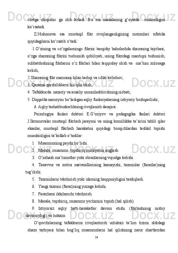 chetga   chiqishi»   ga   olib   keladi.   Bu   esa   masalaning   g‘oyatda     muhimligini
ko‘rsatadi. 
Z.Nishonova   esa   mustaqil   fikr   rivojlanganligining   mezonlari   sifatida
quyidagilarni ko‘rsatib o‘tadi:
      1.O‘zining   va   «o‘zgalarning»   fikrini   tanqidiy   baholashda   shaxsning   tajribasi,
o‘zga   shaxsning   fikrini   tushunish   qobiliyati,   uning  fikridagi   mantiqni   tushunish,
suhbatdoshning   fikrlarini   o‘z   fikrlari   bilan  taqqoslay   olish   va     ma’lum   xulosaga
kelish;
2.Shaxsning fikr mazmuni bilan tashqi va ichki kelishuv; 
3. Qarama-qarshiliklarni his qila olish;
4. Tafakkurda  nazariy va amaliy umumlashtirishning nisbati;
5. Diqqatda namoyon bo‘ladigan aqliy funksiyalarning ixtiyoriy boshqarilishi;
6. Aqliy tashabbuskorlikning rivojlanish darajasi .
Psixologiya   fanlari   doktori   E.G‘oziyev   va   pedagogika   fanlari   doktori
J.Ikromovalar mustaqil fikrlash jarayoni va uning komillikka ta’sirini tahlil qilar
ekanlar,   mustaqil   fikrlash   harakatini   quyidagi   bosqichlardan   tashkil   topishi
mumkinligini ta’kidlab o‘tadilar:
1. Muammoning paydo bo‘lishi.
2. Masala, muammo, topshiriq mohiyatini anglash.
3. O‘xshash ma’lumotlar yoki obrazlarning vujudga kelishi.
4. Tasavvur   va   xotira   materiallarining   kamayishi,   taxminlar   (farazlar)ning
tug‘ilishi.
5. Taxminlarni tekshirish yoki ularning haqqoniyligini tasdiqlash.
6. Yangi taxmin (faraz)ning yuzaga kelishi.
7. Farazlarni ikkilamchi tekshirish.
8. Masala, topshiriq, muammo yechimini topish (hal qilish).
9. Ixtiyorsiz   aqliy   hatti-harakatlar   davom   etishi   (fikrlashning   nisbiy
davomiyligi) va hokazo.
O‘quvchilarning   tafakkurini   rivojlantirish   uzluksiz   ta’lim   tizimi   oldidagi
shaxs   tarbiyasi   bilan   bog‘liq   muammolarni   hal   qilishning   zarur   shartlaridan
14 