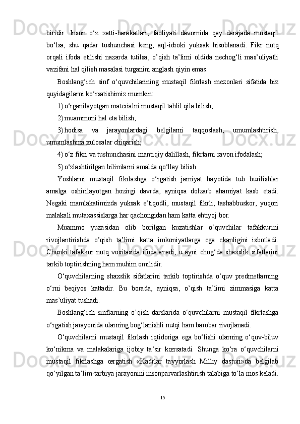 biridir.   Inson   o‘z   xatti-harakatlari,   faoliyati   davomida   qay   darajada   mustaqil
bo‘lsa,   shu   qadar   tushunchasi   keng,   aql-idroki   yuksak   hisoblanadi.   Fikr   nutq
orqali   ifoda   etilishi   nazarda   tutilsa,   o’qish   ta’limi   oldida   nechog‘li   mas’uliyatli
vazifani hal qilish masalasi turganini anglash qiyin emas. 
Boshlang‘ich   sinf   o‘quvchilarining   mustaqil   fikrlash   mezonlari   sifatida   biz
quyidagilarni ko‘rsatishimiz mumkin:
1) o‘rganilayotgan materialni mustaqil tahlil qila bilish;
2) muammoni hal eta bilish;
3) hodisa   va   jarayonlardagi   belgilarni   taqqoslash,   umumlashtirish,
umumlashma xulosalar chiqarish;
4) o‘z fikri va tushunchasini mantiqiy dalillash, fikrlarni ravon ifodalash;
5) o‘zlashtirilgan bilimlarni amalda qo‘llay bilish .
Yoshlarni   mustaqil   fikrlashga   o‘rgatish   jamiyat   hayotida   tub   burilishlar
amalga   oshirilayotgan   hozirgi   davrda,   ayniqsa   dolzarb   ahamiyat   kasb   etadi.
Negaki   mamlakatimizda   yuksak   e’tiqodli,   mustaqil   fikrli,   tashabbuskor,   yuqori
malakali mutaxassislarga har qachongidan ham katta ehtiyoj bor.
Muammo   yuzasidan   olib   borilgan   kuzatishlar   o‘quvchilar   tafakkurini
rivojlantirishda   o’qish   ta’limi   katta   imkoniyatlarga   ega   ekanligini   isbotladi.
Chunki   tafakkur   nutq   vositasida   ifodalanadi,   u   ayni   chog‘da   shaxslik   sifatlarini
tarkib toptirishning ham muhim omilidir. 
O‘quvchilarning   shaxslik   sifatlarini   tarkib   toptirishda   o‘quv   predmetlarning
o‘rni   beqiyos   kattadir.   Bu   borada,   ayniqsa,   o’qish   ta’limi   zimmasiga   katta
mas’uliyat tushadi. 
Boshlang‘ich   sinflarning   o’qish   darslarida   o‘quvchilarni   mustaqil   fikrlashga
o‘rgatish jarayonida ularning bog‘lanishli nutqi ham barobar rivojlanadi. 
O‘quvchilarni   mustaqil   fikrlash   iqtidoriga   ega   bo‘lishi   ularning   o‘quv-biluv
ko‘nikma   va   malakalariga   ijobiy   ta’sir   kœrsatadi.   Shunga   ko‘ra   o‘quvchilarni
mustaqil   fikrlashga   œrgatish   «Kadrlar   tayyorlash   Milliy   dasturi»da   belgilab
qo‘yilgan ta’lim-tarbiya jarayonini insonparvarlashtirish talabiga to‘la mos keladi.
15 