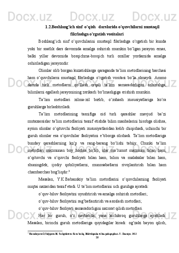 1.2.Boshlang'ich sinf  o’qish   darslarida o'quvchilarni mustaqil
fikrlashga o'rgatish vositalari 
Boshlang‘ich   sinf   o‘quvchilarini   mustaqil   fikrlashga   o‘rgatish   bir   kunda
yoki   bir   soatlik   dars   davomida   amalga   oshirish   mumkin   bo‘lgan   jarayon   emas,
balki   yillar   davomida   bosqichma-bosqich   turli   omillar   yordamida   amalga
oshiriladigan jarayondir.
Olimlar olib borgan kuzatishlarga qaraganda ta’lim metodlarining barchasi
ham   o‘quvchilarni   mustaqil   fikr lashga   o‘rgatish   vositasi   bo‘la   olmaydi.   Ammo
darsda   turli   metodlarni   qo‘llash   orqali   ta’lim   samaradorligini   oshirishga,
bilimlarni egallash jarayonining zerikarli bo‘lmasligiga erishish mumkin.
Ta’lim   metodlari   xilma-xil   bœlib,   o‘xshash   xususiyatlariga   ko‘ra
guruhlarga birlashtiriladi.
Ta’lim   metodlarining   tasnifiga   oid   turli   qarashlar   mavjud:   ba’zi
mutaxassislar ta’lim metodlarini tasnif etishda bilim manbalarini hisobga olishsa,
ayrim  olimlar  o‘qituvchi  faoliyati  xususiyatlaridan kelib chiqishadi, uchinchi bir
guruh   olimlar   esa   o‘quvchilar   faoliyatini   e’tiborga   olishadi.   Ta’lim   metodlariga
bunday   qarashlarning   ko‘p   va   rang-barang   bo‘lishi   tabiiy.   Chunki   ta’lim
metodlari   mazmunan   boy   hodisa   bo‘lib,   ular   ma’lumot   mazmuni   bilan   ham,
o‘qituvchi   va   o‘quvchi   faoliyati   bilan   ham,   bilim   va   malakalar   bilan   ham,
shuningdek,   ijodiy   qobiliyatlarni,   munosabatlarni   rivojlantirish   bilan   ham
chambarchas bog‘liqdir. 3
Masalan,   Y.K.Babanskiy   ta’lim   metodlarini   o‘quvchilarning   faoliyati
nuqtai nazaridan tasnif etadi. U ta’lim metodlarini uch guruhga ajratadi:
o‘quv-biluv faoliyatini uyushtirish va amalga oshirish metodlari;
o‘quv-biluv faoliyatini rag‘batlantirish va asoslash metodlari;
o‘quv-biluv faoliyati samaradorligini nazorat qilish metodlari.
Har   bir   guruh,   o‘z   navbatida,   yana   kichikroq   guruhlarga   ajratiladi.
Masalan,   birinchi   guruh   metodlariga   quyidagilar   kiradi:   og‘zaki   bayon   qilish,
3
 Hasanboyeva O,Tadjiyeva M, Toshpulatova Sh va boshq. Maktabgacha ta’lim pedagogikasi. T.: Ilm-ziyo, 2012
16 