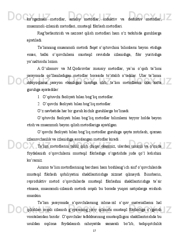 ko‘rgazmali   metodlar,   amaliy   metodlar,   induktiv   va   deduktiv   metodlar,
muammoli-izlanish metodlari, mustaqil fikrlash metodlari. 
Rag‘batlantirish   va   nazorat   qilish   metodlari   ham   o‘z   tarkibida   guruhlarga
ajratiladi. 
Ta’limning   muammoli   metodi   faqat   o‘qituvchini   bilimlarni   bayon   etishga
emas,   balki   o‘quvchilarni   mustaqil   ravishda   izlanishga,   fikr   yuritishga
yo‘naltirishi lozim.
A.G‘ulomov   va   M.Qodirovlar   xususiy   metodlar,   ya’ni   o’qish   ta’limi
jarayonida   qo‘llaniladigan   metodlar   borasida   to‘xtalib   o‘tadilar.   Ular   ta’limni
ikkiyoqlama   jarayon   ekanligini   hisobga   olib,   ta’lim   metodlarini   ikki   katta
guruhga ajratadilar:
1. O‘qituvchi faoliyati bilan bog‘liq metodlar.
2. O‘quvchi faoliyati bilan bog‘liq metodlar.
O‘z navbatida har bir guruh kichik guruhlarga bo‘linadi.
O‘qituvchi   faoliyati   bilan   bog‘liq   metodlar   bilimlarni   tayyor   holda   bayon
etish va muammoli bayon qilish metodlariga ajratilgan.
O‘quvchi faoliyati bilan bog‘liq metodlar guruhiga qayta xotirlash, qisman
izlanuvchanlik va izlanishga asoslangan metodlar kiradi .
Ta’lim   metodlarini   tahlil   qilib   chiqar   ekanmiz,   ulardan   unumli   va   o‘rnida
foydalanish   o‘quvchilarni   mustaqil   fikrlashga   o‘rgatishda   juda   qo‘l   kelishini
ko‘ramiz.
Ammo ta’lim metodlarining barchasi ham boshlang‘ich sinf o‘quvchilarida
mustaqil   fikrlash   qobiliyatini   shakllantirishga   xizmat   qilmaydi.   Binobarin,
reproduktiv   metod   o‘quvchilarda   mustaqil   fikrlashni   shakllantirishga   ta’sir
etmasa,   muammoli-izlanish   metodi   orqali   bu   borada   yuqori   natijalarga   erishish
mumkin.
Ta’lim   jarayonida   o‘quvchilarning   xilma-xil   o‘quv   materiallarini   hal
qilishlari   orqali   izlanish   g‘oyasining   joriy   qilinishi   mustaqil   fikrlashga   o‘rgatish
vositalaridan biridir. O‘quvchilar tafakkurining mustaqilligini shakllantirishda bu
usuldan   oqilona   foydalanish   nihoyatda   samarali   bo‘lib,   tadqiqotchilik
17 