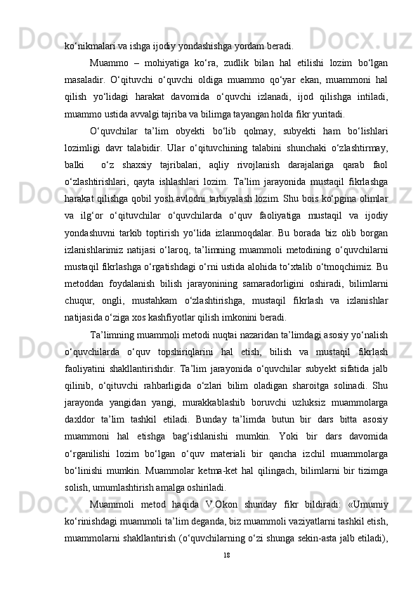 ko‘nikmalari va ishga ijodiy yondashishga yordam beradi.
Muammo   –   mohiyatiga   ko‘ra,   zudlik   bilan   hal   etilishi   lozim   bo‘lgan
masaladir.   O‘qituvchi   o‘quvchi   oldiga   muammo   qo‘yar   ekan,   muammoni   hal
qilish   yo‘lidagi   harakat   davomida   o‘quvchi   izlanadi,   ijod   qilishga   intiladi,
muammo ustida avvalgi tajriba va bilimga tayangan holda fikr yuritadi.
O‘quvchilar   ta’lim   obyekti   bo‘lib   qolmay,   subyekti   ham   bo‘lishlari
lozimligi   davr   talabidir.   Ular   o‘qituvchining   talabini   shunchaki   o‘zlashtirmay,
balki     o‘z   shaxsiy   tajribalari,   aqliy   rivojlanish   darajalariga   qarab   faol
o‘zlashtirishlari,   qayta   ishlashlari   lozim.   Ta’lim   jarayonida   mustaqil   fikrlashga
harakat qilishga qobil yosh avlodni tarbiyalash lozim. Shu bois ko‘pgina olimlar
va   ilg‘or   o‘qituvchilar   o‘quvchilarda   o‘quv   faoliyatiga   mustaqil   va   ijodiy
yondashuvni   tarkib   toptirish   yo‘lida   izlanmoqdalar.   Bu   borada   biz   olib   borgan
izlanishlarimiz   natijasi   o‘laroq,   ta’limning   muammoli   metodining   o‘quvchilarni
mustaqil fikrlashga o‘rgatishdagi o‘rni ustida alohida to‘xtalib o‘tmoqchimiz. Bu
metoddan   foydalanish   bilish   jarayonining   samaradorligini   oshiradi,   bilimlarni
chuqur,   ongli,   mustahkam   o‘zlashtirishga,   mustaqil   fikrlash   va   izlanishlar
natijasida o‘ziga xos kashfiyotlar qilish imkonini beradi.
Ta’limning muammoli metodi nuqtai nazaridan ta’limdagi asosiy yo‘nalish
o‘quvchilarda   o‘quv   topshiriqlarini   hal   etish,   bilish   va   mustaqil   fikrlash
faoliyatini   shakllantirishdir.   Ta’lim   jarayonida   o‘quvchilar   subyekt   sifatida   jalb
qilinib,   o‘qituvchi   rahbarligida   o‘zlari   bilim   oladigan   sharoitga   solinadi.   Shu
jarayonda   yangidan   yangi,   murakkablashib   boruvchi   uzluksiz   muammolarga
daxldor   ta’lim   tashkil   etiladi.   Bunday   ta’limda   butun   bir   dars   bitta   asosiy
muammoni   hal   etishga   bag‘ishlanishi   mumkin.   Yoki   bir   dars   davomida
o‘rganilishi   lozim   bo‘lgan   o‘quv   materiali   bir   qancha   izchil   muammolarga
bo‘linishi   mumkin.   Muammolar   ketma-ket   hal   qilingach,   bilimlarni   bir   tizimga
solish, umumlashtirish amalga oshiriladi.
Muammoli   metod   haqida   V.Okon   shunday   fikr   bildiradi:   «Umumiy
ko‘rinishdagi muammoli ta’lim deganda, biz muammoli vaziyatlarni tashkil etish,
muammolarni shakllantirish (o‘quvchilarning o‘zi shunga sekin-asta jalb etiladi),
18