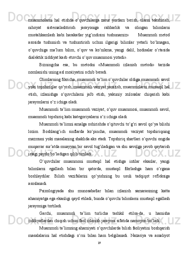 muammolarni   hal   etishda   o‘quvchilarga   zarur   yordam   berish,   ularni   tekshirish,
nihoyat   sistemalashtirish   jarayoniga   rahbarlik   va   olingan   bilimlarni
mustahkamlash   kabi   harakatlar   yig‘indisini   tushunamiz»           Muammoli   metod
asosida   tushunish   va   tushuntirish   uchun   ilgarigi   bilimlar   yetarli   bo‘lmagan,
o‘quvchiga   ma’lum   bilim,   o‘quv   va   ko‘nikma,   yangi   dalil,   hodisalar   o‘rtasida
dialektik ziddiyat kasb etuvchi o‘quv muammosi yotadi».
Bizningcha   esa,   bu   metodni   «Muammoli   izlanish   metodi»   tarzida
nomlanishi uning asl moќiyatini ochib beradi.
Olimlarning fikricha, muammoli ta’lim o‘quvchilar oldiga muammoli savol
yoki topshiriqlar qo‘yish, muammoli vaziyat yaratish, muammolarni mustaqil hal
etish,   izlanishga   o‘quvchilarni   jalb   etish,   yakuniy   xulosalar   chiqarish   kabi
jarayonlarni o‘z ichiga oladi.
Muammoli ta’lim muammoli vaziyat, o‘quv muammosi, muammoli savol,
muammoli topshiriq kabi kategoriyalarni o‘z ichiga oladi.
Muammoli ta’limni amalga oshirishda o‘qituvchi to‘g‘ri savol qo‘ya bilishi
lozim.   Boshlang‘ich   sinflarda   ko‘pincha,   muammoli   vaziyat   topshiriqning
mazmuni yoki masalaning shaklida aks etadi. Topshiriq shartlari o‘quvchi ongida
muqarrar sur’atda muayyan bir savol tug‘iladigan va shu savolga javob qaytarish
istagi paydo bo‘ladigan qilib tuziladi. 
O‘quvchilar   muammoni   mustaqil   hal   etishga   intilar   ekanlar,   yangi
bilimlarni   egallash   bilan   bir   qatorda,   mustaqil   fikrlashga   ham   o‘rgana
boshlaydilar.   Bilish   vazifalarini   qo‘yishning   bu   usuli   tadqiqot   refleksiga
asoslanadi.
Psixologiyada   shu   munosabatlar   bilan   izlanish   samarasining   katta
ahamiyatga ega ekanligi qayd etiladi, bunda o‘quvchi bilimlarni mustaqil egallash
jarayoniga tortiladi.
Garchi,   muammoli   ta’lim   turlicha   tashkil   etilsa-da,   u   hamisha
ziddiyatlardan chiqish uchun faol izlanish jarayoni sifatida namoyon bo‘ladi.
Muammoli ta’limning ahamiyati o‘quvchilarda bilish faoliyatini boshqarish
masalalarini   hal   etishdagi   o‘rni   bilan   ham   belgilanadi.   Nazariya   va   amaliyot
19 