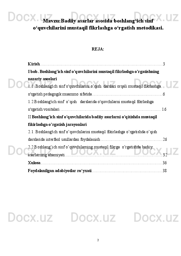 Mavzu:Badiiy asarlar asosida boshlang‘ich sinf
o‘quvchilarini mustaqil fikrlashga o‘rgatish metodikasi.
REJA:
Kirish ............................................................................................................3
I bob. Boshlang'ich sinf o'quvchilarini mustaqil fikrlashga o'rgatishning 
nazariy asoslari 
1.1. Boshlang'ich sinf o'quvchilarini o’qish  darslari orqali mustaqil fikrlashga 
o'rgatish pedagogik muammo sifatida ..............................................................6   
1.2.Boshlang'ich sinf  o’qish   darslarida o'quvchilarni mustaqil fikrlashga 
o'rgatish vositalari  ........................................................................................ 16
II  Boshlang'ich sinf o’quvchilarida badiiy asarlarni o’qitishda mustaqil 
fikirlashga o’rgatish jarayonlari  
2.1.   Boshlang'ich sinf o’quvchilarini mustaqil fikirlashga o’rgatishda o’qish  
darslarida interfaol usullardan foydalanish  ......................................................26
2.2.Boshlang’ich sinf o’quvchilarning mustaqil fikrga  o’rgatishda badiiy 
asarlarning ahamiyati ......................................................................................32
Xulosa ...........................................................................................................36
Foydalanilgan adabiyotlar ro‘yxati ..............................................................38
 
2 