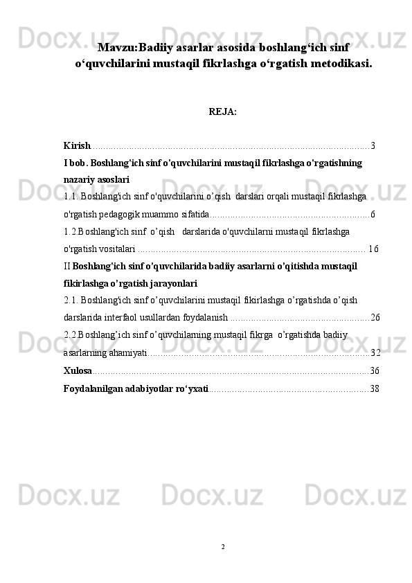 Mavzu:Badiiy asarlar asosida boshlang‘ich sinf
o‘quvchilarini mustaqil fikrlashga o‘rgatish metodikasi.
REJA:
Kirish ............................................................................................................3
I bob. Boshlang'ich sinf o'quvchilarini mustaqil fikrlashga o'rgatishning 
nazariy asoslari 
1.1. Boshlang'ich sinf o'quvchilarini o’qish  darslari orqali mustaqil fikrlashga 
o'rgatish pedagogik muammo sifatida ..............................................................6   
1.2.Boshlang'ich sinf  o’qish   darslarida o'quvchilarni mustaqil fikrlashga 
o'rgatish vositalari  ........................................................................................ 16
II  Boshlang'ich sinf o’quvchilarida badiiy asarlarni o’qitishda mustaqil 
fikirlashga o’rgatish jarayonlari  
2.1.   Boshlang'ich sinf o’quvchilarini mustaqil fikirlashga o’rgatishda o’qish  
darslarida interfaol usullardan foydalanish  ......................................................26
2.2.Boshlang’ich sinf o’quvchilarning mustaqil fikrga  o’rgatishda badiiy 
asarlarning ahamiyati ......................................................................................32
Xulosa ...........................................................................................................36
Foydalanilgan adabiyotlar ro‘yxati ..............................................................38
 
2