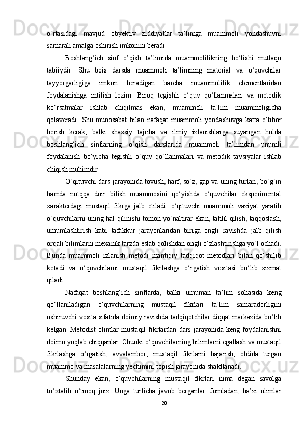 o‘rtasidagi   mavjud   obyektiv   ziddiyatlar   ta’limga   muammoli   yondashuvni
samarali amalga oshirish imkonini beradi.
Boshlang‘ich   sinf   o’qish   ta’limida   muammolilikning   bo‘lishi   mutlaqo
tabiiydir.   Shu   bois   darsda   muammoli   ta’limning   material   va   o‘quvchilar
tayyorgarligiga   imkon   beradigan   barcha   muammolilik   elementlaridan
foydalanishga   intilish   lozim.   Biroq   tegishli   o‘quv   qo‘llanmalari   va   metodik
ko‘rsatmalar   ishlab   chiqilmas   ekan,   muammoli   ta’lim   muammoligicha
qolaveradi.   Shu   munosabat   bilan   nafaqat   muammoli   yondashuvga   katta   e’tibor
berish   kerak,   balki   shaxsiy   tajriba   va   ilmiy   izlanishlarga   suyangan   holda
boshlang‘ich   sinflarning   o’qish   darslarida   muammoli   ta’limdan   unumli
foydalanish   bo‘yicha   tegishli   o‘quv   qo‘llanmalari   va   metodik   tavsiyalar   ishlab
chiqish muhimdir.
O‘qituvchi dars jarayonida tovush, harf, so‘z, gap va uning turlari, bo‘g‘in
hamda   nutqqa   doir   bilish   muammosini   qo‘yishda   o‘quvchilar   eksperimental
xarakterdagi   mustaqil   fikrga   jalb   etiladi.   o‘qituvchi   muammoli   vaziyat   yaratib
o‘quvchilarni uning hal qilinishi tomon yo‘naltirar ekan, tahlil qilish, taqqoslash,
umumlashtirish   kabi   tafakkur   jarayonlaridan   biriga   ongli   ravishda   jalb   qilish
orqali bilimlarni mexanik tarzda eslab qolishdan ongli o‘zlashtirishga yo‘l ochadi.
Bunda   muammoli   izlanish   metodi   mantiqiy   tadqiqot   metodlari   bilan   qo‘shilib
ketadi   va   o‘quvchilarni   mustaqil   fikrlashga   o‘rgatish   vositasi   bo‘lib   xizmat
qiladi..
Nafaqat   boshlang‘ich   sinflarda,   balki   umuman   ta’lim   sohasida   keng
qo‘llaniladigan   o‘quvchilarning   mustaqil   fikrlari   ta’lim   samaradorligini
oshiruvchi vosita sifatida doimiy ravishda tadqiqotchilar diqqat markazida bo‘lib
kelgan.  Metodist   olimlar  mustaqil   fikrlardan   dars   jarayonida  keng  foydalanishni
doimo yoqlab chiqqanlar. Chunki o‘quvchilarning bilimlarni egallash va mustaqil
fikrlashga   o‘rgatish,   avvalambor,   mustaqil   fikrlarni   bajarish,   oldida   turgan
muammo va masalalarning yechimini topish jarayonida shakllanadi.
Shunday   ekan,   o‘quvchilarning   mustaqil   fikrlari   nima   degan   savolga
to‘xtalib   o‘tmoq   joiz.   Unga   turlicha   javob   berganlar.   Jumladan,   ba’zi   olimlar
20