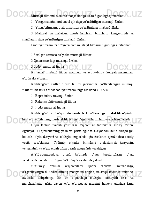 Mustaqil fikrlarni didaktik maqsadlariga ko‘ra 3 guruhga ajratadilar:
1. Yangi materiallarni qabul qilishga yo‘naltirilgan mustaqil fikrlar.
2. Yangi bilimlarni o‘zlashtirishga yo‘naltirilgan mustaqil fikrlar.
3. Mahorat   va   malakani   mustahkamlash,   bilimlarni   kengaytirish   va
shakllantirishga yo‘naltirilgan mustaqil fikrlar.
Faaoliyat mazmuni bo‘yicha ham mustaqil fikrlarni 3 guruhga ajratadilar:
1. Berilgan namuna bo‘yicha mustaqil fikrlar.
2.Qoida asosidagi mustaqil fikrlar.
3.Ijodiy  mustaqil fikrlar.
Bu   tasnif   mustaqil   fikrlar   mazmuni   va   o‘quv-biluv   faoliyati   mazmunini
o‘zida aks ettirgan.
Boshlang‘ich   sinflar   o’qish   ta’limi   jarayonida   qo‘llaniladigan   mustaqil
fikrlarni biz tavsiflashda faoliyat mazmuniga asoslandik. YA’ni:
1. Reproduktiv mutaqil  fikr lar.
2. Rekonstruktiv mustaqil fikrlar.
3. Ijodiy mustaqil fikrlar.
Boshlang‘ich   sinf   o’qish   darslarida   faol   qo‘llanadigan   didaktik   o‘yinlar
ham o‘quvchilarning mustaqil fikrlashga o‘rgatuvchi muhim vosita hisoblanadi..  
O‘yin   kichik   maktab   yoshidagi   o‘quvchilar   faoliyatida   asosiy   o‘rinni
egallaydi.   O‘quvchilarning   yosh   va   psixologik   xususiyatidan   kelib   chiqadigan
bo‘lsak,   o‘yin   dunyoni   va   o‘zligini   anglashda,   qiziqishlarini   qondirishda   asosiy
vosita   hisoblanadi.   Ta’limiy   o‘yinlar   bilimlarni   o‘zlashtirish   jarayonini
yengillatish va o‘yin orqali bilim berish maqsadida yaratilgan.
A.Y.Bobomurodova   o’qish   ta’limida   o‘quv   topshiriqlarini   o‘yin
xarakterida qurish lozimligini ta’kidlaydi va shunday deydi:
«Ta’limiy   o‘yinlar   o‘quvchilarni   ijodiy   faoliyat   ko‘rsatishga,
o‘rganilayotgan til hodisalarining mohiyatini anglab, mustaqil  ravishda hukm va
xulosalar   chiqarishga,   har   bir   o‘quvchiga   o‘zligini   namoyish   etish   va
mulohazalarini   erkin   bayon   etib,   o‘z   nuqtai   nazarini   himoya   qilishga   keng
22 