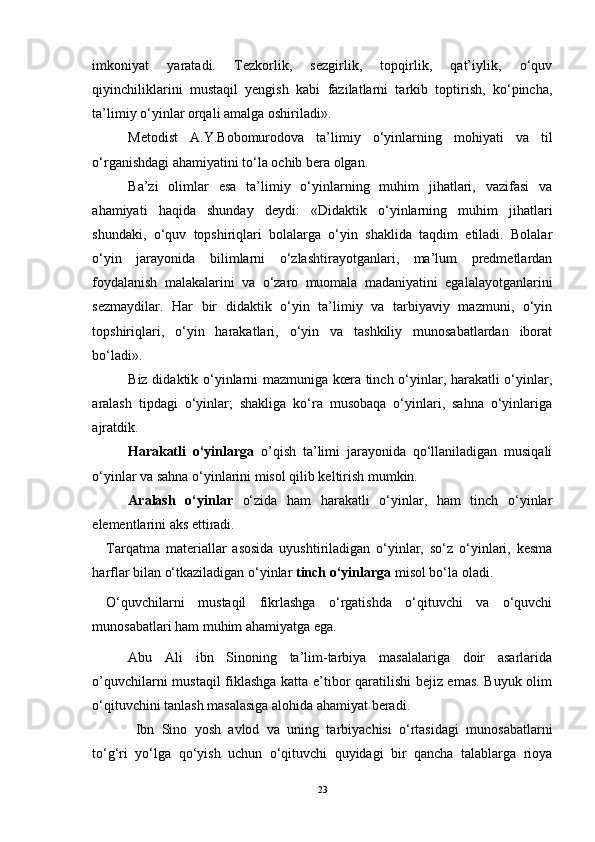 imkoniyat   yaratadi.   Tezkorlik,   sezgirlik,   topqirlik,   qat’iylik,   o‘quv
qiyinchiliklarini   mustaqil   yengish   kabi   fazilatlarni   tarkib   toptirish,   ko‘pincha,
ta’limiy o‘yinlar orqali amalga oshiriladi».
Metodist   A.Y.Bobomurodova   ta’limiy   o‘yinlarning   mohiyati   va   til
o‘rganishdagi ahamiyatini to‘la ochib bera olgan. 
Ba’zi   olimlar   esa   ta’limiy   o‘yinlarning   muhim   jihatlari,   vazifasi   va
ahamiyati   haqida   shunday   deydi:   «Didaktik   o‘yinlarning   muhim   jihatlari
shundaki,   o‘quv   topshiriqlari   bolalarga   o‘yin   shaklida   taqdim   etiladi.   Bolalar
o‘yin   jarayonida   bilimlarni   o‘zlashtirayotganlari,   ma’lum   predmetlardan
foydalanish   malakalarini   va   o‘zaro   muomala   madaniyatini   egalalayotganlarini
sezmaydilar.   Har   bir   didaktik   o‘yin   ta’limiy   va   tarbiyaviy   mazmuni,   o‘yin
topshiriqlari,   o‘yin   harakatlari,   o‘yin   va   tashkiliy   munosabatlardan   iborat
bo‘ladi».
Biz didaktik o‘yinlarni mazmuniga kœra tinch o‘yinlar, harakatli o‘yinlar,
aralash   tipdagi   o‘yinlar;   shakliga   ko‘ra   musobaqa   o‘yinlari,   sahna   o‘yinlariga
ajratdik.
Harakatli   o‘yinlarga   o’qish   ta’limi   jarayonida   qo‘llaniladigan   musiqali
o‘yinlar va sahna o‘yinlarini misol qilib keltirish mumkin.
Aralash   o‘yinlar   o‘zida   ham   harakatli   o‘yinlar,   ham   tinch   o‘yinlar
elementlarini aks ettiradi.
Tarqatma   materiallar   asosida   uyushtiriladigan   o‘yinlar,   so‘z   o‘yinlari,   kesma
harflar bilan o‘tkaziladigan o‘yinlar  tinch o‘yinlarga  misol bo‘la oladi.
O‘quvchilarni   mustaqil   fikrlashga   o‘rgatishda   o‘qituvchi   va   o‘quvchi
munosabatlari ham muhim ahamiyatga ega.
Abu   Ali   ibn   Sinoning   ta’lim-tarbiya   masalalariga   doir   asarlarida
o’quvchilarni mustaqil fiklashga katta e’tibor qaratilishi bejiz emas. Buyuk olim
o‘qituvchini tanlash masalasiga alohida ahamiyat beradi. 
  Ibn   Sino   yosh   avlod   va   uning   tarbiyachisi   o‘rtasidagi   munosabatlarni
to‘g‘ri   yo‘lga   qo‘yish   uchun   o‘qituvchi   quyidagi   bir   qancha   talablarga   rioya
23 