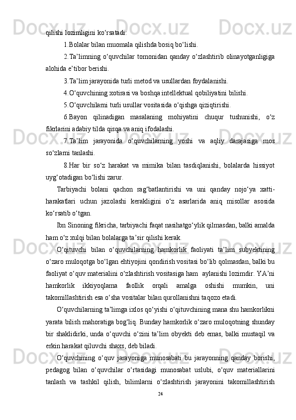 qilishi lozimligini ko‘rsatadi:
1.Bolalar bilan muomala qilishda bosiq bo‘lishi.
2.Ta’limning o‘quvchilar  tomonidan qanday o‘zlashtirib olinayotganligiga
alohida e’tibor berishi.
3.Ta’lim jarayonida turli metod va usullardan foydalanishi.
4.O‘quvchining xotirasi va boshqa intellektual qobiliyatini bilishi.
5.O‘quvchilarni turli usullar vositasida o‘qishga qiziqtirishi.
6.Bayon   qilinadigan   masalaning   mohiyatini   chuqur   tushunishi,   o‘z
fikrlarini adabiy tilda qisqa va aniq ifodalashi.
7.Ta’lim   jarayonida   o‘quvchilarning   yoshi   va   aqliy   darajasiga   mos
so‘zlarni tanlashi.
8.Har   bir   so‘z   harakat   va   mimika   bilan   tasdiqlanishi,   bolalarda   hissiyot
uyg‘otadigan bo‘lishi zarur.
Tarbiyachi   bolani   qachon   rag‘batlantirishi   va   uni   qanday   nojo‘ya   xatti-
harakatlari   uchun   jazolashi   kerakligini   o‘z   asarlarida   aniq   misollar   asosida
ko‘rsatib o‘tgan.
Ibn Sinoning fikricha, tarbiyachi faqat nasihatgo‘ylik qilmasdan, balki amalda
ham o‘z xulqi bilan bolalarga ta’sir qilishi kerak.
O‘qituvchi   bilan   o‘quvchilarning   hamkorlik   faoliyati   ta’lim   subyektining
o‘zaro muloqotga bo‘lgan ehtiyojini qondirish vositasi bo‘lib qolmasdan, balki bu
faoliyat o‘quv materialini o‘zlashtirish vositasiga ham  aylanishi lozimdir. YA’ni
hamkorlik   ikkiyoqlama   faollik   orqali   amalga   oshishi   mumkin,   uni
takomillashtirish esa o‘sha vositalar bilan qurollanishni taqozo etadi. 
O‘quvchilarning ta’limga ixlos qo‘yishi o‘qituvchining mana shu hamkorlikni
yarata bilish mahoratiga bog‘liq. Bunday hamkorlik o‘zaro muloqotning shunday
bir   shaklidirki, unda  o‘quvchi  o‘zini  ta’lim  obyekti   deb emas,  balki   mustaqil   va
erkin harakat qiluvchi shaxs, deb biladi. 
O‘quvchining   o‘quv   jarayoniga   munosabati   bu   jarayonning   qanday   borishi,
pedagog   bilan   o‘quvchilar   o‘rtasidagi   munosabat   uslubi,   o‘quv   materiallarini
tanlash   va   tashkil   qilish,   bilimlarni   o‘zlashtirish   jarayonini   takomillashtirish
24 