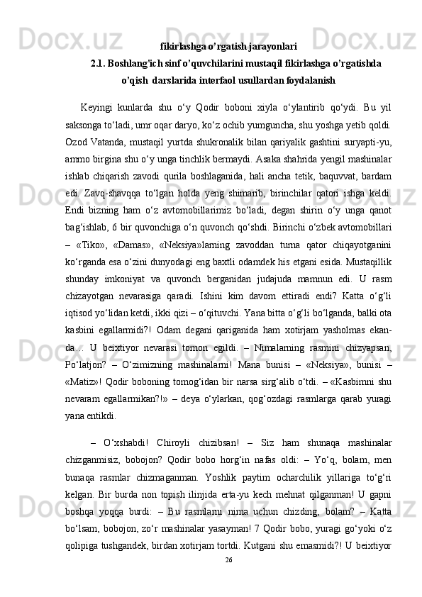 fikirlashga o’rgatish jarayonlari
2.1. Boshlang'ich sinf o’quvchilarini mustaqil fikirlashga o’rgatishda
o’qish  darslarida interfaol usullardan foydalanish
Keyingi   kunlarda   shu   o‘y   Qodir   boboni   xiyla   o‘ylantirib   qo‘ydi.   Bu   yil
saksonga to‘ladi, umr oqar daryo, ko‘z ochib yumguncha, shu yoshga yetib qoldi.
Ozod   Vatanda,   mustaqil   yurtda   shukronalik  bilan   qariyalik   gashtini   suryapti-yu,
ammo birgina shu o‘y unga tinchlik bermaydi. Asaka shahrida yengil mashinalar
ishlab   chiqarish   zavodi   qurila   boshlaganida,   hali   ancha   tetik,   baquvvat,   bardam
edi.   Zavq-shavqqa   to‘lgan   holda   yеng   shimarib,   birinchilar   qatori   ishga   kеldi.
Endi   bizning   ham   o‘z   avtomobillarimiz   bo‘ladi,   dеgan   shirin   o‘y   unga   qanot
bag‘ishlab, 6 bir quvonchiga o‘n quvonch qo‘shdi. Birinchi o‘zbеk avtomobillari
–   «Tiko»,   «Damas»,   «Nеksiya»larning   zavoddan   turna   qator   chiqayotganini
ko‘rganda esa o‘zini dunyodagi eng baxtli odamdеk his etgani esida. Mustaqillik
shunday   imkoniyat   va   quvonch   bеrganidan   judajuda   mamnun   edi.   U   rasm
chizayotgan   nеvarasiga   qaradi.   Ishini   kim   davom   ettiradi   endi?   Katta   o‘g‘li
iqtisod yo‘lidan kеtdi, ikki qizi – o‘qituvchi. Yana bitta o‘g‘li bo‘lganda, balki ota
kasbini   egallarmidi?!   Odam   dеgani   qariganida   ham   xotirjam   yasholmas   ekan-
da…   U   bеixtiyor   nеvarasi   tomon   egildi.   –   Nimalarning   rasmini   chizyapsan,
Po‘latjon?   –   O‘zimizning   mashinalarni!   Mana   bunisi   –   «Nеksiya»,   bunisi   –
«Matiz»!   Qodir   boboning tomog‘idan  bir  narsa  sirg‘alib o‘tdi.  – «Kasbimni  shu
nеvaram   egallarmikan?!»   –   dеya   o‘ylarkan,   qog‘ozdagi   rasmlarga   qarab   yuragi
yana entikdi. 
–   O‘xshabdi!   Chiroyli   chizibsan!   –   Siz   ham   shunaqa   mashinalar
chizganmisiz,   bobojon?   Qodir   bobo   horg‘in   nafas   oldi:   –   Yo‘q,   bolam,   mеn
bunaqa   rasmlar   chizmaganman.   Yoshlik   paytim   ocharchilik   yillariga   to‘g‘ri
kеlgan.   Bir   burda   non   topish   ilinjida   erta-yu   kеch   mеhnat   qilganman!   U   gapni
boshqa   yoqqa   burdi:   –   Bu   rasmlarni   nima   uchun   chizding,   bolam?   –   Katta
bo‘lsam,  bobojon,  zo‘r   mashinalar  yasayman!  7  Qodir  bobo,  yuragi   go‘yoki   o‘z
qolipiga tushgandеk, birdan xotirjam tortdi. Kutgani shu emasmidi?! U bеixtiyor
26 