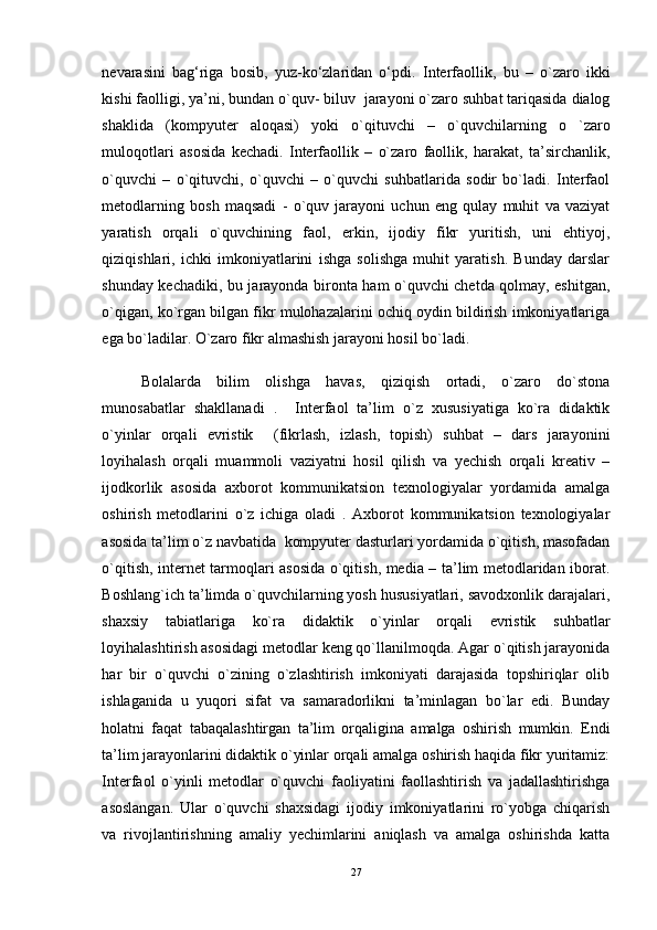 nеvarasini   bag‘riga   bosib,   yuz-ko‘zlaridan   o‘pdi.   Interfaollik ,   bu   –   o ` zaro   ikki
kishi   faolligi ,  ya ’ ni ,  bundan   o ` quv -  biluv    jarayoni   o ` zaro   suhbat   tariqasida   dialog
shaklida   ( kompyuter   aloqasi )   yoki   o ` qituvchi   –   o ` quvchilarning   o   ` zaro
muloqotlari   asosida   kechadi .   Interfaollik   –   o`zaro   faollik,   harakat,   ta’sirchanlik,
o`quvchi   –   o`qituvchi,   o`quvchi   –   o`quvchi   suhbatlarida   sodir   bo`ladi.   Interfaol
metodlarning   bosh   maqsadi   -   o`quv   jarayoni   uchun   eng   qulay   muhit   va   vaziyat
yaratish   orqali   o`quvchining   faol,   erkin,   ijodiy   fikr   yuritish,   uni   ehtiyoj,
qiziqishlari,   ichki   imkoniyatlarini   ishga   solishga   muhit   yaratish.   Bunday   darslar
shunday kechadiki, bu jarayonda bironta ham o`quvchi chetda qolmay, eshitgan,
o`qigan, ko`rgan bilgan fikr mulohazalarini ochiq oydin bildirish imkoniyatlariga
ega bo`ladilar. O`zaro fikr almashish jarayoni hosil bo`ladi. 
Bolalarda   bilim   olishga   havas,   qiziqish   ortadi,   o`zaro   do`stona
munosabatlar   shakllanadi   .     Interfaol   ta’lim   o`z   xususiyatiga   ko`ra   didaktik
o`yinlar   orqali   evristik     (fikrlash,   izlash,   topish)   suhbat   –   dars   jarayonini
loyihalash   orqali   muammoli   vaziyatni   hosil   qilish   va   yechish   orqali   kreativ   –
ijodkorlik   asosida   axborot   kommunikatsion   texnologiyalar   yordamida   amalga
oshirish   metodlarini   o`z   ichiga   oladi   .   Axborot   kommunikatsion   texnologiyalar
asosida ta’lim o`z navbatida  kompyuter dasturlari yordamida o`qitish, masofadan
o`qitish, internet tarmoqlari asosida o`qitish, media – ta’lim metodlaridan iborat.
Boshlang`ich ta’limda o`quvchilarning yosh hususiyatlari, savodxonlik darajalari,
shaxsiy   tabiatlariga   ko`ra   didaktik   o`yinlar   orqali   evristik   suhbatlar
loyihalashtirish asosidagi metodlar keng qo`llanilmoqda. Agar o`qitish jarayonida
har   bir   o`quvchi   o`zining   o`zlashtirish   imkoniyati   darajasida   topshiriqlar   olib
ishlaganida   u   yuqori   sifat   va   samaradorlikni   ta’minlagan   bo`lar   edi.   Bunday
holatni   faqat   tabaqalashtirgan   ta’lim   orqaligina   amalga   oshirish   mumkin.   Endi
ta’lim jarayonlarini didaktik o`yinlar orqali amalga oshirish haqida fikr yuritamiz:
Interfaol   o`yinli   metodlar   o`quvchi   faoliyatini   faollashtirish   va   jadallashtirishga
asoslangan.   Ular   o`quvchi   shaxsidagi   ijodiy   imkoniyatlarini   ro`yobga   chiqarish
va   rivojlantirishning   amaliy   yechimlarini   aniqlash   va   amalga   oshirishda   katta
27 