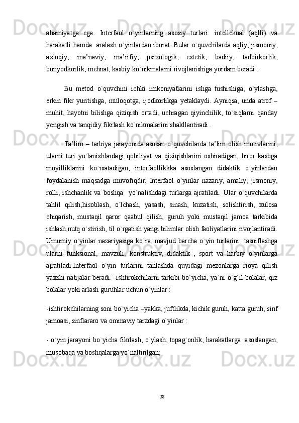 ahamiyatga   ega.   Interfaol   o`yinlarning   asosiy   turlari:   intellekual   (aqlli)   va
harakatli hamda   aralash o`yinlardan iborat. Bular o`quvchilarda aqliy, jismoniy,
axloqiy,   ma’naviy,   ma’rifiy,   psixologik,   estetik,   badiiy,   tadbirkorlik,
bunyodkorlik, mehnat, kasbiy ko`nikmalarni rivojlanishiga yordam beradi . 
Bu   metod   o`quvchini   ichki   imkoniyatlarini   ishga   tushishiga,   o`ylashga,
erkin   fikr   yuritishga,   muloqotga,   ijodkorlikga   yetaklaydi.   Ayniqsa,   unda   atrof   –
muhit,   hayotni   bilishga   qiziqish   ortadi,   uchragan   qiyinchilik,   to`siqlarni   qanday
yengish va tanqidiy fikrlash ko`nikmalarini shakllantiradi . 
Ta’lim   –   tarbiya   jarayonida  asosan   o`quvchilarda  ta’lim   olish   motivlarini,
ularni   turi   yo`lanishlardagi   qobiliyat   va   qiziqishlarini   oshiradigan,   biror   kasbga
moyilliklarini   ko`rsatadigan,   interfaollikkka   asoslangan   didaktik   o`yinlardan
foydalanish   maqsadga   muvofiqdir.   Interfaol   o`yinlar   nazariy,   amaliy,   jismoniy,
rolli,   ishchanlik   va   boshqa     yo`nalishdagi   turlarga   ajratiladi.   Ular   o`quvchilarda
tahlil   qilish,hisoblash,   o`lchash,   yasash,   sinash,   kuzatish,   solishtirish,   xulosa
chiqarish,   mustaqil   qaror   qaabul   qilish,   guruh   yoki   mustaqil   jamoa   tarkibida
ishlash,nutq o`stirish, til o`rgatish yangi bilimlar olish faoliyatlarini rivojlantiradi.
Umumiy o`yinlar nazariyasiga ko`ra, mavjud barcha o`yin turlarini   tasniflashga
ularni   funksional,   mavzuli,   konstruktiv,   didaktik   ,   sport   va   harbiy   o`yinlarga
ajratiladi.Interfaol   o`yin   turlarini   tanlashda   quyidagi   mezonlarga   rioya   qilish
yaxshi natijalar beradi. -ishtirokchilarni tarkibi bo`yicha, ya’ni o`g`il bolalar, qiz
bolalar yoki arlash guruhlar uchun o`yinlar : 
-ishtirokchilarning soni bo`yicha –yakka, juftlikda, kichik guruh, katta guruh, sinf
jamoasi, sinflararo va ommaviy tarzdagi o`yinlar : 
- o`yin jarayoni bo`yicha fikrlash, o`ylash, topag`onlik, harakatlarga  asoslangan,
musobaqa va boshqalarga yo`naltirilgan; 
28 