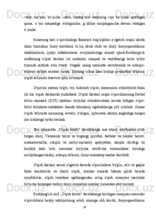 -vaqt   me’yori   bo`yicha   –dars,   mashg`ulot   vaqtining   reja   bo`yicha   ajratilgan
qismi,   o`yin   maqsadiga   erishguncha,   g`oliblar   aniqlanguncha   davom   etadigan
o`yinlar. 
Bularning   bari   o`quvchilarga   fanlararo   bog`liqlikni   o`rgatish   orqali   ularda
olam   tuzilishini   ilmiy   asoslarini   to`liq   idrok   etish   va   ilmiy   dunyoqarashlarini
shakllantirish,   ijodiy   tafakkurlarini   rivojlantirishga   xizmat   qiladi.Boshlang'ich
sinflarning   o'qish   darslari   o'z   mohiyati,   maqsad   va   vazifalariga   ko'ra   ta'lim
tizimida   alohida   o'rin   tutadi.   Negaki   uning   zaminida   savodxonlik   va   axloqiy-
ta'limiy   tarbiya   asoslari   turadi.   Shuning   uchun   ham   boshqa   predmetlar   ta'limini
o'qish ta'limisiz tasavvur qilib bo'lmaydi. 
O'quvchi matnni to'g'ri, tez, tushunib o'qish, mazmunini o'zlashtirish bilan
ilk bor o'qish darslarida yuzlashadi. O'qish darslari orqali o'quvchilarning Davlat
ta'lim   standarti   (DTS)   talablari   bo'yicha   o'zlashtirishlari   ko'zda   tutilgan   o'quv-
biluv   ko'nikma-malakalari   hamda   bilimlarni   egallashlariga   yo'l   ochiladi.   Aynan
o'qish   ta'limida   insonning,   avvalo,   o'zligini,   qolaversa   olamni   anglashga   boigan
inti-lishlariga turtki beriladi.
Shu   maqsadda   ,,O'qish   kitobi"   darsliklariga   ona   tabiat,   atrofimizni   o'rab
turgan   olam,   Vatanimiz   tarixi   va   bugungi   qiyofasi,   kattalar   va   bolalar   hayoti,
mehnatsevarlik,   istiqlol   va   milliy-ma'naviy   qadriyatlar,   xalqlar   do'stligi   va
tinchlik   kabi   turli   mavzular   bo'yicha   atroflicha   tushunchalar   berishga
mo'ljallangan badiiy, axloqiy-ta'limiy, ilmiy-ommabop asarlar kiritiladi. 
O'qish darslari savod o'rgatish davrida o'quvchilarni bo'g'in, so'z va gaplar
bilan   tanishtirish   va   ularni   o'qish,   rasmlar   asosida   hikoya   qilish   tarzida
uyushtirilsa,   o'qish   texnikasi   egallangandan   so'ng   o'qish   muayyan   mavzular
bo'yicha tanlangan badiiy, ilmiy-ommabop matnlar yuzasidan olib boriladi.
Boshlang'ich sinf ,,O'qish kitobi" darshklariga kiritilgan muayyan mavzular
o'quvchilarni   badiiy   adabiyotning   sehrli   olamiga   olib   kirishi,   dunyoqarashlarini
29 