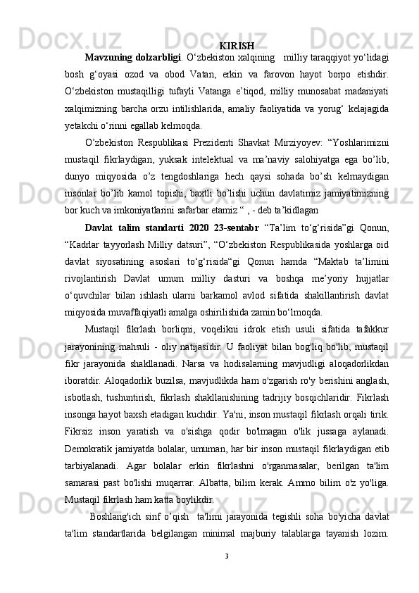 KIRISH
Mavzuning dolzarbligi . O‘zbekiston xalqining     milliy taraqqiyot yo‘lidagi
bosh   g‘oyasi   ozod   va   obod   Vatan,   erkin   va   farovon   hayot   borpo   etishdir.
O‘zbekiston   mustaqilligi   tufayli   Vatanga   e’tiqod,   milliy   munosabat   madaniyati
xalqimizning   barcha   orzu   intilishlarida,   amaliy   faoliyatida   va   yorug‘   kelajagida
yetakchi o‘rinni egallab kelmoqda.
O’zbekiston   Respublikasi   Prezidenti   Shavkat   Mirziyoyev:   “Yoshlarimizni
mustaqil   fikrlaydigan,   yuksak   intelektual   va   ma’naviy   salohiyatga   ega   bo’lib,
dunyo   miqyosida   o’z   tengdoshlariga   hech   qaysi   sohada   bo’sh   kelmaydigan
insonlar   bo’lib   kamol   topishi,   baxtli   bo’lishi   uchun   davlatimiz   jamiyatimizning
bor kuch va imkoniyatlarini safarbar etamiz “ , - deb ta’kidlagan 
Davlat   talim   standarti   2020   23-sentabr   “Ta’lim   to‘g‘risida”gi   Qonun,
“Kadrlar   tayyorlash   Milliy   datsuri”,   “O‘zbekiston   Respublikasida   yoshlarga   oid
davlat   siyosatining   asoslari   to‘g‘risida“gi   Qonun   hamda   “Maktab   ta’limini
rivojlantirish   Davlat   umum   milliy   dasturi   va   boshqa   me’yoriy   hujjatlar
o‘quvchilar   bilan   ishlash   ularni   barkamol   avlod   sifatida   shakillantirish   davlat
miqyosida muvaffaqiyatli amalga oshirilishida zamin bo‘lmoqda.
Mustaqil   fikrlash   borliqni,   voqelikni   idrok   etish   usuli   sifatida   tafakkur
jarayonining   mahsuli   -   oliy   natijasidir.   U   faoliyat   bilan   bog'liq   bo'lib,   mustaqil
fikr   jarayonida   shakllanadi.   Narsa   va   hodisalarning   mavjudligi   aloqadorlikdan
iboratdir. Aloqadorlik buzilsa, mavjudlikda ham o'zgarish ro'y berishini  anglash,
isbotlash,   tushuntirish,   fikrlash   shakllanishining   tadrijiy   bosqichlaridir.   Fikrlash
insonga hayot baxsh etadigan kuchdir. Ya'ni, inson mustaqil fikrlash orqali tirik.
Fikrsiz   inson   yaratish   va   o'sishga   qodir   bo'lmagan   o'lik   jussaga   aylanadi.
Demokratik jamiyatda bolalar, umuman, har bir inson mustaqil fikrlaydigan etib
tarbiyalanadi.   Agar   bolalar   erkin   fikrlashni   o'rganmasalar,   berilgan   ta'lim
samarasi   past   bo'lishi   muqarrar.   Albatta,   bilim   kerak.   Ammo   bilim   o'z   yo'liga.
Mustaqil fikrlash ham katta boylikdir.
Boshlang'ich   sinf   o’qish     ta'limi   jarayonida   tegishli   soha   bo'yicha   davlat
ta'lim   standartlarida   belgilangan   minimal   majburiy   talablarga   tayanish   lozim.
3 