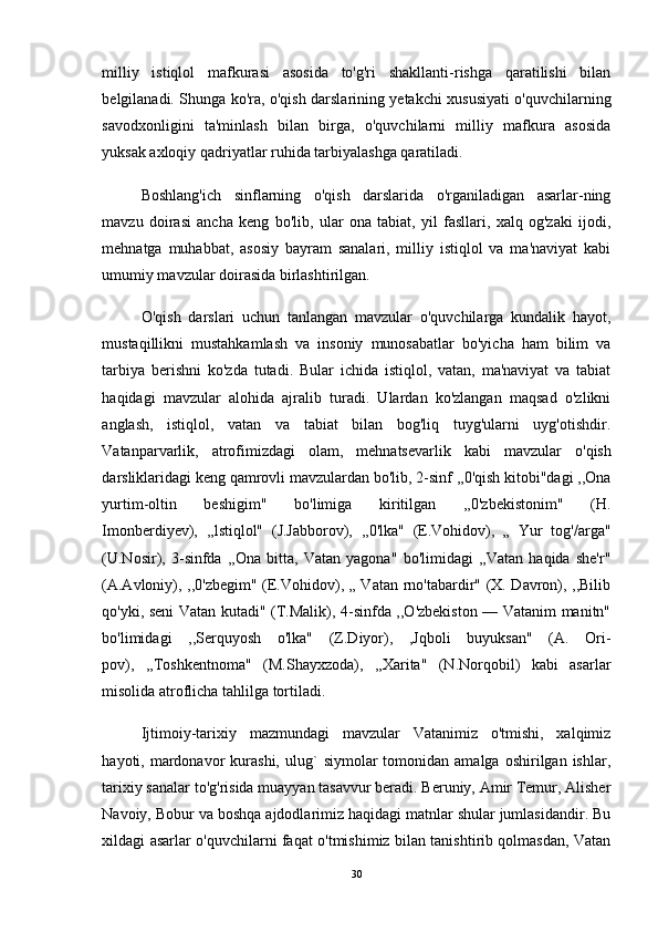 milliy   istiqlol   mafkurasi   asosida   to'g'ri   shakllanti-rishga   qaratilishi   bilan
belgilanadi. Shunga ko'ra, o'qish darslarining yetakchi xususiyati o'quvchilarning
savodxonligini   ta'minlash   bilan   birga,   o'quvchilarni   milliy   mafkura   asosida
yuksak axloqiy qadriyatlar ruhida tarbiyalashga qaratiladi. 
Boshlang'ich   sinflarning   o'qish   darslarida   o'rganiladigan   asarlar-ning
mavzu   doirasi   ancha   keng   bo'lib,   ular   ona   tabiat,   yil   fasllari,   xalq   og'zaki   ijodi,
mehnatga   muhabbat,   asosiy   bayram   sanalari,   milliy   istiqlol   va   ma'naviyat   kabi
umumiy mavzular doirasida birlashtirilgan.
O'qish   darslari   uchun   tanlangan   mavzular   o'quvchilarga   kundalik   hayot,
mustaqillikni   mustahkamlash   va   insoniy   munosabatlar   bo'yicha   ham   bilim   va
tarbiya   berishni   ko'zda   tutadi.   Bular   ichida   istiqlol,   vatan,   ma'naviyat   va   tabiat
haqidagi   mavzular   alohida   ajralib   turadi.   Ulardan   ko'zlangan   maqsad   o'zlikni
anglash,   istiqlol,   vatan   va   tabiat   bilan   bog'liq   tuyg'ularni   uyg'otishdir.
Vatanparvarlik,   atrofimizdagi   olam,   mehnatsevarlik   kabi   mavzu lar   o'qish
darsliklaridagi keng qamrovli mavzulardan bo'lib, 2-sinf ,,0'qish kitobi"dagi ,,Ona
yurtim-oltin   beshigim"   bo'limiga   kiritilgan   ,,0'zbekistonim"   (H.
Imonberdiyev),   ,,lstiqlol"   (J.Jabborov),   ,,0'lka"   (E.Vohidov),   „   Yur   tog'/arga"
(U.Nosir),   3-sinfda   ,,Ona   bitta,   Vatan   yagona"   bo'limidagi   ,,Vatan   haqida   she'r"
(A.Avloniy), ,,0'zbegim" (E.Vohidov), „ Vatan rno'tabardir" (X. Davron), ,,Bilib
qo'yki, seni Vatan kutadi" (T.Malik), 4-sinfda ,,O'zbekiston — Vatanim manitn"
bo'limidagi   ,,Serquyosh   o'lka"   (Z.Diyor),   ,Jqboli   buyuksan"   (A.   Ori-
pov),   ,,Toshkentnoma"   (M.Shayxzoda),   ,,Xarita"   (N.Norqobil)   kabi   asarlar
misolida atroflicha tahlilga tortiladi. 
Ijtimoiy-tarixiy   mazmundagi   mavzular   Vatanimiz   o'tmishi,   xalqimiz
hayoti,  mardonavor  kurashi,  ulug`   siymolar   tomonidan  amalga  oshirilgan  ishlar,
tarixiy sanalar to'g'risida muayyan tasavvur beradi. Beruniy, Amir Temur, Alisher
Navoiy, Bobur va boshqa ajdodlarimiz haqidagi matnlar shular jumlasidandir. Bu
xildagi asarlar o'quvchilarni faqat o'tmishimiz bilan tanishtirib qolmasdan, Vatan
30 