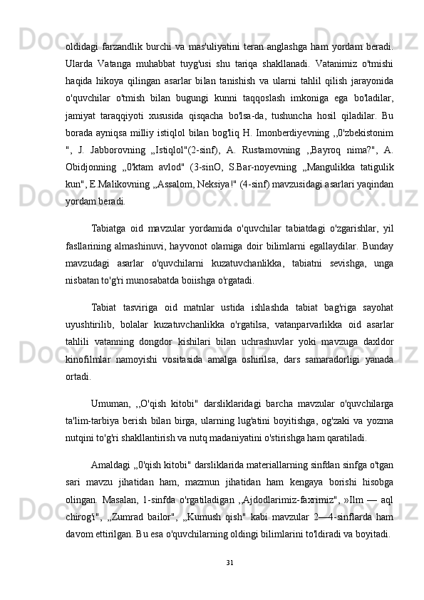 oldidagi   farzandlik   burchi   va   mas'uliyatini   teran   anglashga   ham   yordam   beradi.
Ularda   Vatanga   muhabbat   tuyg'usi   shu   tariqa   shakllanadi.   Vatanimiz   o'tmishi
haqida   hikoya   qilingan   asarlar   bi lan   tanishish   va   ularni   tahlil   qilish   jarayonida
o'quvchilar   o'tmish   bilan   bugungi   kunni   taqqoslash   imkoniga   ega   bo'ladilar,
jamiyat   taraqqiyoti   xususida   qisqacha   bo'lsa-da,   tushuncha   hosil   qiladilar.   Bu
borada ayniqsa milliy istiqlol bilan bog'liq H. Imonberdiyevning ,,0'zbekistonim
",   J.   Jabborovning   „Istiqlol"(2-sinf),   A.   Rustamovning   ,,Bayroq   nima?",   A.
Obidjonning   ,,0'ktam   avlod"   (3-sinO,   S.Bar-noyevning   ,,Mangulikka   tatigulik
kun", E.Malikovning ,,Assalom, Neksiya!" (4-sinf) mavzusidagi asarlari yaqindan
yordam beradi. 
Tabiatga   oid   mavzular   yordamida   o'quvchilar   tabiatdagi   o'zgarishlar,   yil
fasllarining   almashinuvi,   hayvonot   olamiga   doir   bilimlarni   egallaydilar.   Bunday
mavzudagi   asarlar   o'quvchilarni   kuzatuvchanlikka,   tabiatni   sevishga,   unga
nisbatan to'g'ri munosabatda boiishga o'rgatadi.
Tabiat   tasviriga   oid   matnlar   ustida   ishlashda   tabiat   bag'riga   sayohat
uyushtirilib,   bolalar   kuzatuvchanlikka   o'rgatilsa,   vatanparvarlikka   oid   asarlar
tahlili   vatanning   dongdor   kishilari   bilan   uchrashuvlar   yoki   mavzuga   daxldor
kinofilmlar   namoyishi   vositasida   amalga   oshirilsa,   dars   samaradorligi   yanada
ortadi. 
Umuman,   ,,O'qish   kitobi"   darsliklaridagi   barcha   mavzular   o'quvchilarga
ta'lim-tarbiya   berish   bilan   birga,   ularning   lug'atini   boyitishga,   og'zaki   va   yozma
nutqini to'g'ri shakllantirish va nutq madaniyatini o'stirishga ham qaratiladi.
Amaldagi ,,0'qish kitobi" darsliklarida materiallarning sinfdan sinfga o'tgan
sari   mavzu   jihatidan   ham,   mazmun   jihatidan   ham   kengaya   borishi   hisobga
olingan.   Masalan,   1-sinfda   o'rgatiladigan   ,,Ajdodlarimiz-faxrimiz",   »Ilm   —   aql
chirog'i",   ,,Zumrad   bailor",   ,,Kumush   qish"   kabi   mavzular   2—4-sinflarda   ham
davom ettirilgan. Bu esa o'quvchilarning oldingi bilimlarini to'ldiradi va boyitadi. 
31 