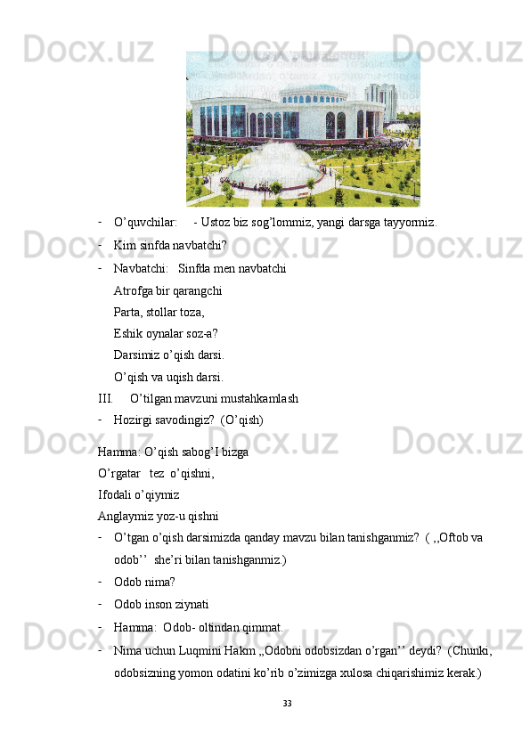 - O ’ quvchilar :     -  Ustoz   biz   sog ’ lommiz ,  yangi   darsga   tayyormiz .
- Kim sinfda navbatchi? 
- Navbatchi:   Sinfda men navbatchi
Atrofga bir qarangchi
Parta, stollar toza,
Eshik oynalar soz-a?
Darsimiz o’qish darsi.
O’qish va uqish darsi.
III. O’tilgan mavzuni mustahkamlash
- Hozirgi savodingiz?  (O’qish)
Hamma: O’qish sabog’I bizga
O’rgatar   tez  o’qishni,
Ifodali o’qiymiz
Anglaymiz yoz-u qishni
- O’tgan o’qish darsimizda qanday mavzu bilan tanishganmiz?  ( ,,Oftob va 
odob’’  she’ri bilan tanishganmiz.)
- Odob nima?
- Odob inson ziynati
- Hamma:  Odob- oltindan qimmat.
- Nima uchun Luqmini Hakm ,,Odobni odobsizdan o’rgan’’ deydi?  (Chunki,
odobsizning yomon odatini ko’rib o’zimizga xulosa chiqarishimiz kerak.)
33 