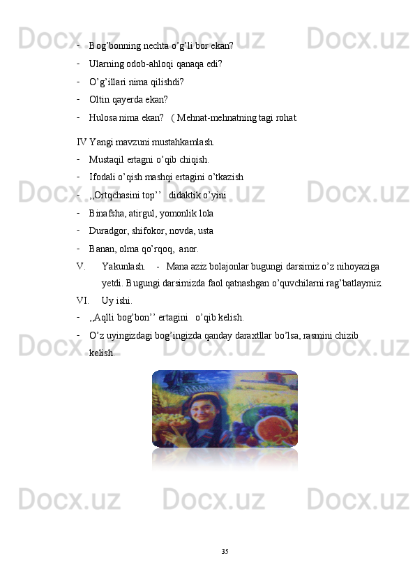 - Bog’bonning nechta o’g’li bor ekan?
- Ularning odob-ahloqi qanaqa edi?
- O’g’illari nima qilishdi?
- Oltin qayerda ekan?
- Hulosa nima ekan?   ( Mehnat-mehnatning tagi rohat.
IV Yangi mavzuni mustahkamlash.
- Mustaqil ertagni o’qib chiqish.
- Ifodali o’qish mashqi ertagini o’tkazish
- ,,Ortqchasini top’’   didaktik o’yini
- Binafsha, atirgul, yomonlik lola
- Duradgor, shifokor, novda, usta 
- Banan, olma qo’rqoq,  anor.
V. Yakunlash.    -   Mana aziz bolajonlar bugungi darsimiz o’z nihoyaziga  
yetdi. Bugungi darsimizda faol qatnashgan o’quvchilarni rag’batlaymiz.
VI. Uy ishi. 
- ,,Aqlli bog’bon’’ ertagini   o’qib kelish.
- O’z uyingizdagi bog’ingizda qanday daraxtllar bo’lsa, rasmini chizib 
kelish.   
       
     
35 