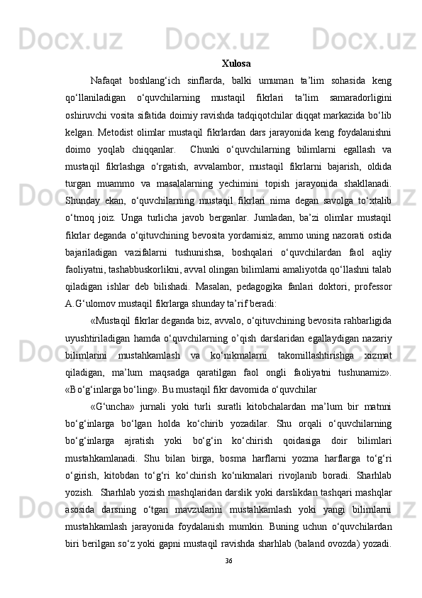 Xulosa
Nafaqat   boshlang‘ich   sinflarda,   balki   umuman   ta’lim   sohasida   keng
qo‘llaniladigan   o‘quvchilarning   mustaqil   fikrlari   ta’lim   samaradorligini
oshiruvchi vosita sifatida doimiy ravishda tadqiqotchilar diqqat markazida bo‘lib
kelgan.  Metodist   olimlar  mustaqil   fikrlardan   dars   jarayonida  keng  foydalanishni
doimo   yoqlab   chiqqanlar.     Chunki   o‘quvchilarning   bilimlarni   egallash   va
mustaqil   fikrlashga   o‘rgatish,   avvalambor,   mustaqil   fikrlarni   bajarish,   oldida
turgan   muammo   va   masalalarning   yechimini   topish   jarayonida   shakllanadi.
Shunday   ekan,   o‘quvchilarning   mustaqil   fikrlari   nima   degan   savolga   to‘xtalib
o‘tmoq   joiz.   Unga   turlicha   javob   berganlar.   Jumladan,   ba’zi   olimlar   mustaqil
fikrlar deganda o‘qituvchining bevosita yordamisiz, ammo uning nazorati ostida
bajariladigan   vazifalarni   tushunishsa,   boshqalari   o‘quvchilardan   faol   aqliy
faoliyatni, tashabbuskorlikni, avval olingan bilimlarni amaliyotda qo‘llashni talab
qiladigan   ishlar   deb   bilishadi.   Masalan,   pedagogika   fanlari   doktori,   professor
A.G‘ulomov mustaqil fikrlarga shunday ta’rif beradi: 
«Mustaqil fikrlar deganda biz, avvalo, o‘qituvchining bevosita rahbarligida
uyushtiriladigan   hamda   o‘quvchilarning   o’qish   darslaridan   egallaydigan   nazariy
bilimlarini   mustahkamlash   va   ko‘nikmalarni   takomillashtirishga   xizmat
qiladigan,   ma’lum   maqsadga   qaratilgan   faol   ongli   faoliyatni   tushunamiz».
«Bo‘g‘inlarga bo‘ling». Bu mustaqil fikr davomida o‘quvchilar 
«G‘uncha»   jurnali   yoki   turli   suratli   kitobchalardan   ma’lum   bir   matnni
bo‘g‘inlarga   bo‘lgan   holda   ko‘chirib   yozadilar.   Shu   orqali   o‘quvchilarning
bo‘g‘inlarga   ajratish   yoki   bo‘g‘in   ko‘chirish   qoidasiga   doir   bilimlari
mustahkamlanadi.   Shu   bilan   birga,   bosma   harflarni   yozma   harflarga   to‘g‘ri
o‘girish,   kitobdan   to‘g‘ri   ko‘chirish   ko‘nikmalari   rivojlanib   boradi.   Sharhlab
yozish.   Sharhlab yozish mashqlaridan darslik yoki darslikdan tashqari mashqlar
asosida   darsning   o‘tgan   mavzularini   mustahkamlash   yoki   yangi   bilimlarni
mustahkamlash   jarayonida   foydalanish   mumkin.   Buning   uchun   o‘quvchilardan
biri berilgan so‘z yoki gapni mustaqil ravishda sharhlab (baland ovozda) yozadi.
36