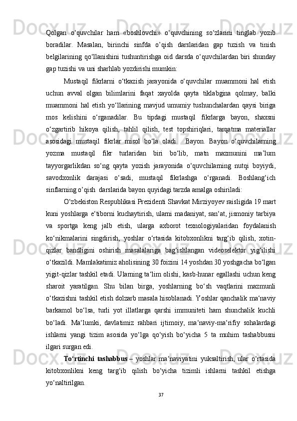 Qolgan   o‘quvchilar   ham   «boshlovchi»   o‘quvchining   so‘zlarini   tinglab   yozib
boradilar.   Masalan,   birinchi   sinfda   o’qish   darslaridan   gap   tuzish   va   tinish
belgilarining qo‘llanishini  tushuntirishga oid darsda o‘quvchilardan biri shunday
gap tuzishi va uni sharhlab yozdirishi mumkin: 
Mustaqil   fikrlarni   o‘tkazish   jarayonida   o‘quvchilar   muammoni   hal   etish
uchun   avval   olgan   bilimlarini   faqat   xayolda   qayta   tiklabgina   qolmay,   balki
muammoni   hal   etish   yo‘llarining   mavjud   umumiy   tushunchalardan   qaysi   biriga
mos   kelishini   o‘rganadilar.   Bu   tipdagi   mustaqil   fikrlarga   bayon,   shaxsni
o‘zgartirib   hikoya   qilish,   tahlil   qilish,   test   topshiriqlari,   tarqatma   materiallar
asosidagi   mustaqil   fikrlar   misol   bo‘la   oladi.     Bayon.   Bayon   o‘quvchilarning
yozma   mustaqil   fikr   turlaridan   biri   bo‘lib,   matn   mazmunini   ma’lum
tayyorgarlikdan   so‘ng   qayta   yozish   jarayonida   o‘quvchilarning   nutqi   boyiydi,
savodxonlik   darajasi   o‘sadi,   mustaqil   fikrlashga   o‘rganadi.   Boshlang‘ich
sinflarning o’qish  darslarida bayon quyidagi tarzda amalga oshiriladi:  
O‘zbekiston Respublikasi Prezidenti Shavkat Mirziyoyev raisligida 19 mart
kuni   yoshlarga   e‘tiborni   kuchaytirish,   ularni   madaniyat,   san‘at,   jismoniy   tarbiya
va   sportga   keng   jalb   etish,   ularga   axborot   texnologiyalaridan   foydalanish
ko‘nikmalarini   singdirish,   yoshlar   o‘rtasida   kitobxonlikni   targ‘ib   qilish,   xotin-
qizlar   bandligini   oshirish   masalalariga   bag‘ishlangan   videoselektor   yig‘ilishi
o‘tkazildi. Mamlakatimiz aholisining 30 foizini 14 yoshdan 30 yoshgacha bo‘lgan
yigit-qizlar tashkil etadi. Ularning ta‘lim olishi, kasb-hunar egallashi uchun keng
sharoit   yaratilgan.   Shu   bilan   birga,   yoshlarning   bo‘sh   vaqtlarini   mazmunli
o‘tkazishni tashkil etish dolzarb masala hisoblanadi. Yoshlar qanchalik ma‘naviy
barkamol   bo‘lsa,   turli   yot   illatlarga   qarshi   immuniteti   ham   shunchalik   kuchli
bo‘ladi.   Ma‘lumki,   davlatimiz   rahbari   ijtimoiy,   ma‘naviy-ma‘rifiy   sohalardagi
ishlarni   yangi   tizim   asosida   yo‘lga   qo‘yish   bo‘yicha   5   ta   muhim   tashabbusni
ilgari surgan edi.
To‘rtinchi   tashabbus   –   yoshlar   ma‘naviyatini   yuksaltirish,   ular   o‘rtasida
kitobxonlikni   keng   targ‘ib   qilish   bo‘yicha   tizimli   ishlarni   tashkil   etishga
yo‘naltirilgan.    
37 