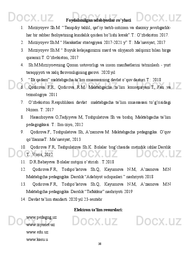 Foydalanilgan adabiyotlar ro’yhati
1. Mirziyoyev   Sh . M . “ Tanqidiy   tahlil ,   qat ’ iy   tartib - intizom   va   shaxsiy   javobgarlik -
har   bir   rahbar   faoliyatining   kundalik   qoidasi   bo ’ lishi   kerak ”. T .:  O ’ zbekiston  2017.
2. Mirziyoyev Sh.M “ Harakatlar strategiyasi 2017-2021 y” T.: Ma’naviyat, 2017
3. Mirziyoyev Sh.M “ Buyuk kelajagimizni mard va oliyjanob xalqimiz bilan birga
quramiz.T.:O’zbekiston, 2017
4. Sh.M.Mirziyoevning   Qonun   ustuvorligi   va   inson   manfaatlarini   ta'minlash   -   yurt
taraqqiyoti va xalq farovonligining garovi. 2020 yil
5. “Ilk qadam” maktabgacha ta’lim muassasining davlat o’quv dasturi.T.: 2018
6. Qodirova   F.R,   Qodirova   R.M.   Maktabgacha   ta’lim   konsepsiyasi.T,   Fan   va
texnologiya  2011
7. O’zbekiston   Respublikasi   davlat     maktabgacha   ta’lim   muassasasi   to’g’risidagi
Nizom. T: 2017
8.   Hasanboyeva   O,Tadjiyeva   M,   Toshpulatova   Sh   va   boshq.   Maktabgacha   ta’lim
pedagogikasi. T.: Ilm-ziyo, 2012
9.   Qodirova.F,   Toshpulatova   Sh,   A’zamova   M.   Maktabgacha   pedagogika.   O’quv
qo’llanmaT.: Ma’naviyat, 2013
10.   Qodirova   F.R,   Tashpulatova   Sh.K.   Bolalar   bog’chasida   metodik   ishlar.Darslik
T.: Voris, 2012
11.  D.R.Babayeva. Bolalar nutqini o’stirish . T.2018
12.   Qodirova.F.R,   Toshpo’latova   Sh.Q,   Kayumova   N.M,   A’zamova   M.N
Maktabgcha pedagogika. Darslik “Adabiyot uchqunlari ” nashriyoti 2018
13.   Qodirova.F.R,   Toshpo’latova   Sh.Q,   Kayumova   N.M,   A’zamova   M.N
Maktabgcha pedagogika. Darslik “Tafakkur” nashriyoti 2019
14. Davlat ta’lim standarti 2020 yil 23-sentabr 
Elektron ta’lim resurslari:
www.pedagog.uz
www.ziyonet.uz
www.edu.uz
www.kasu.u
38 